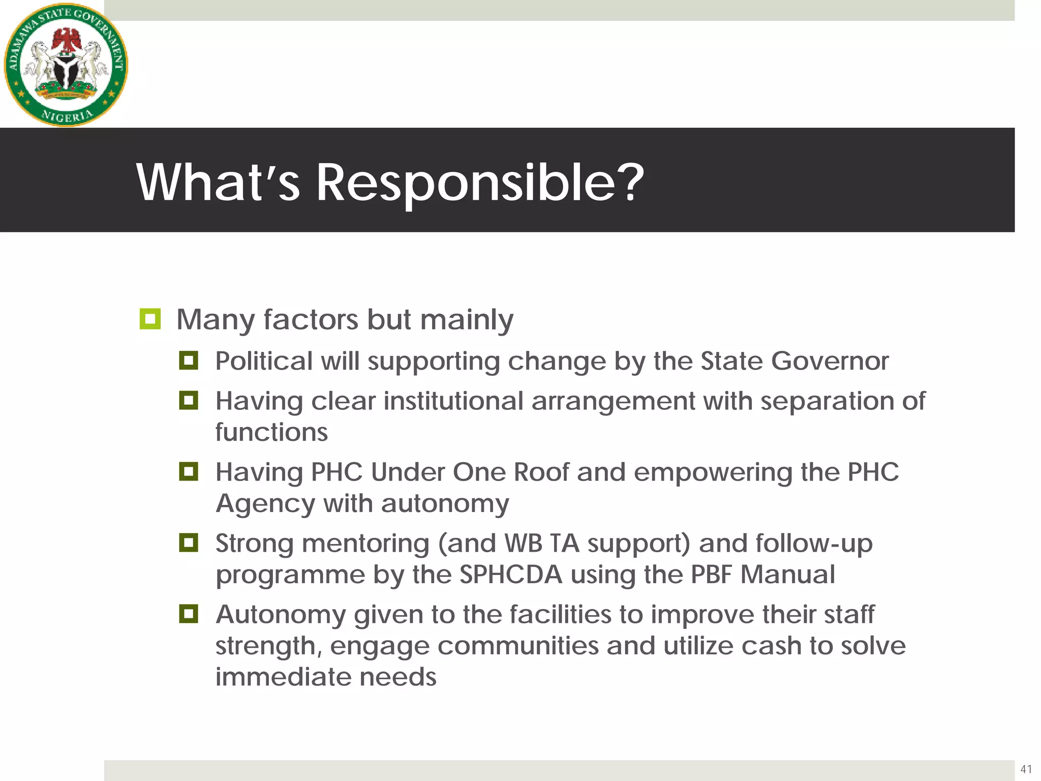 What’s Responsible?
 Many factors but mainly
 Political will supporting change by the State Governor
 Having clear institutional arrangement with separation of
functions
 Having PHC Under One Roof and empowering the PHC
Agency with autonomy
 Strong mentoring (and WB TA support) and follow-up
programme by the SPHCDA using the PBF Manual
 Autonomy given to the facilities to improve their staff
strength, engage communities and utilize cash to solve
immediate needs
41
 