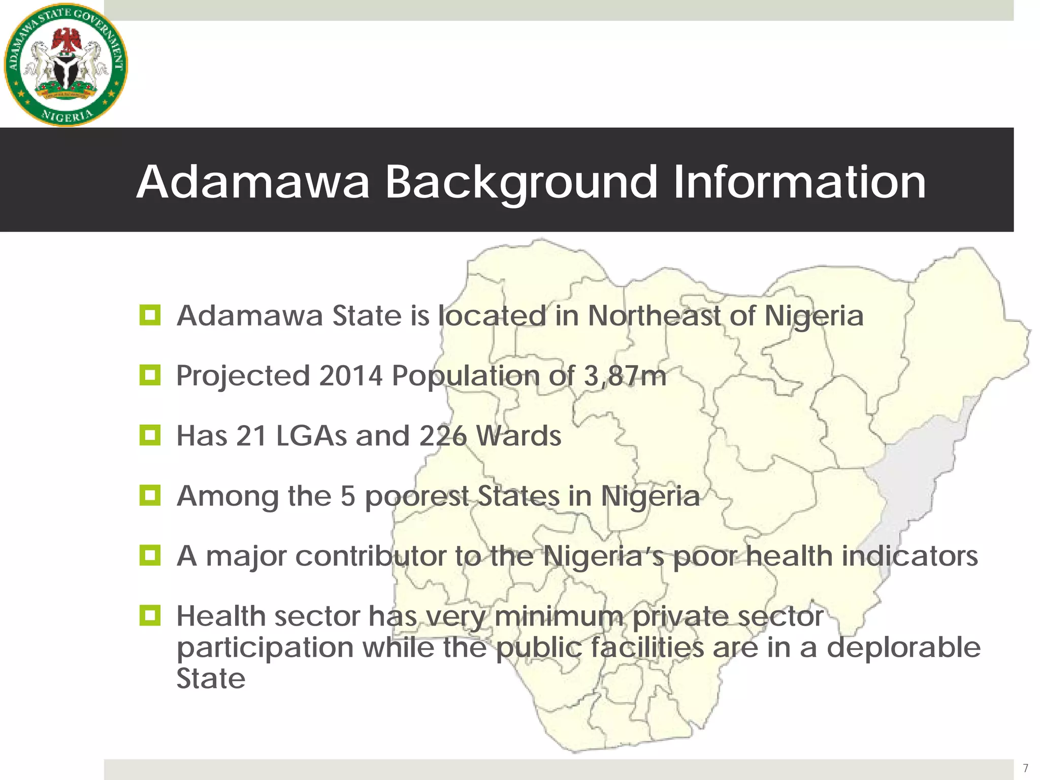 Adamawa Background Information
 Adamawa State is located in Northeast of Nigeria
 Projected 2014 Population of 3,87m
 Has 21 LGAs and 226 Wards
 Among the 5 poorest States in Nigeria
 A major contributor to the Nigeria’s poor health indicators
 Health sector has very minimum private sector
participation while the public facilities are in a deplorable
State
7
 