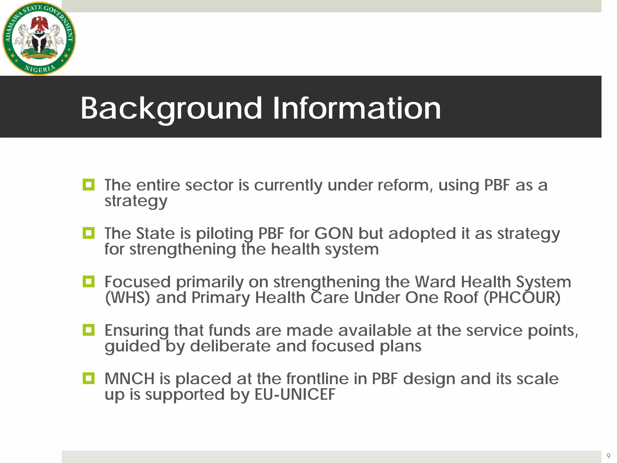 Background Information
 The entire sector is currently under reform, using PBF as a
strategy
 The State is piloting PBF for GON but adopted it as strategy
for strengthening the health system
 Focused primarily on strengthening the Ward Health System
(WHS) and Primary Health Care Under One Roof (PHCOUR)
 Ensuring that funds are made available at the service points,
guided by deliberate and focused plans
 MNCH is placed at the frontline in PBF design and its scale
up is supported by EU-UNICEF
9
 
