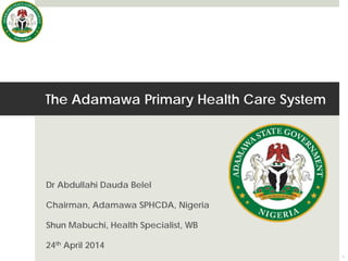 The Adamawa Primary Health Care System
Dr Abdullahi Dauda Belel
Chairman, Adamawa SPHCDA, Nigeria
Shun Mabuchi, Health Specialist, WB
24th April 2014
1
 