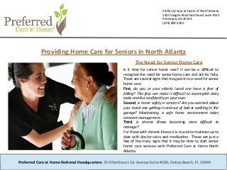 Preferred Care at Home of North Atlanta
1925 Vaughn Road Northwest Suite #135
Kennesaw, GA 30144
(678) 809-2285
Providing Home Care for Seniors in North Atlanta
Is it tme for senior home care? It can be a difcult to
recognize the need for senior home care and ask for help.
There are several signs that may point to a need for senior
home care.
First, do you or your elderly loved one have a fear of
falling? This fear can make it difcult to accomplish daily
tasks and live confidently on your own.
Second, is home safety a concern? Are you worried about
your loved one getng in and out of bed or walking to the
garage? Maintaining a safe home environment takes
constant management.
Third, is chronic illness becoming more difcult to
manage?
For those with chronic illness it is crucial to maintain up to
date with doctor visits and medicaton. These are just a
few of the many signs that it may be tme to start senior
home care services with Preferred Care at Home North
Atlanta.
Preferred Care at Home National Headquarters: 354 Northeast 1st Avenue Suite #100, Delray Beach, FL 33444
The Need for Senior Home Care
 