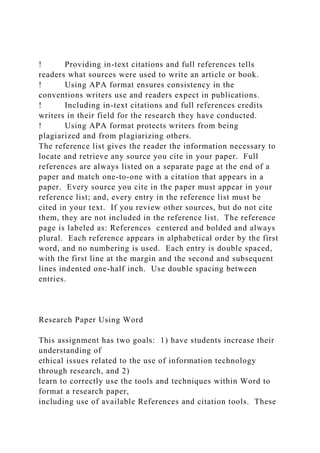 ! Providing in-text citations and full references tells
readers what sources were used to write an article or book.
! Using APA format ensures consistency in the
conventions writers use and readers expect in publications.
! Including in-text citations and full references credits
writers in their field for the research they have conducted.
! Using APA format protects writers from being
plagiarized and from plagiarizing others.
The reference list gives the reader the information necessary to
locate and retrieve any source you cite in your paper. Full
references are always listed on a separate page at the end of a
paper and match one-to-one with a citation that appears in a
paper. Every source you cite in the paper must appear in your
reference list; and, every entry in the reference list must be
cited in your text. If you review other sources, but do not cite
them, they are not included in the reference list. The reference
page is labeled as: References centered and bolded and always
plural. Each reference appears in alphabetical order by the first
word, and no numbering is used. Each entry is double spaced,
with the first line at the margin and the second and subsequent
lines indented one-half inch. Use double spacing between
entries.
Research Paper Using Word
This assignment has two goals: 1) have students increase their
understanding of
ethical issues related to the use of information technology
through research, and 2)
learn to correctly use the tools and techniques within Word to
format a research paper,
including use of available References and citation tools. These
 