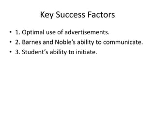 Key Success Factors 
• 1. Optimal use of advertisements. 
• 2. Barnes and Noble’s ability to communicate. 
• 3. Student’s ability to initiate. 
 