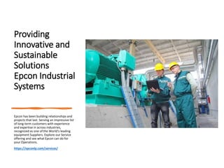 Providing
Innovative and
Sustainable
Solutions
Epcon Industrial
Systems
Epcon has been building relationships and
projects that last. Serving an impressive list
of long-term customers with experience
and expertise in across industries,
recognized as one of the World’s leading
equipment Suppliers. Explore our Service
offering and see what Epcon can do for
your Operations.
https://epconlp.com/services/
 