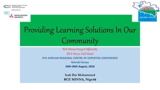 Providing Learning Solutions In Our
Community
RCE-Minna Doing It Differently
(RCE-Minna-Did) Model
6TH AFRICAN REGIONAL CENTRE OF EXPERTISE CONFERENCE
Nairobi-Kenya
24th-26th August, 2016
Isah Ibn Mohammed
RCE MINNA, Nigeria
 