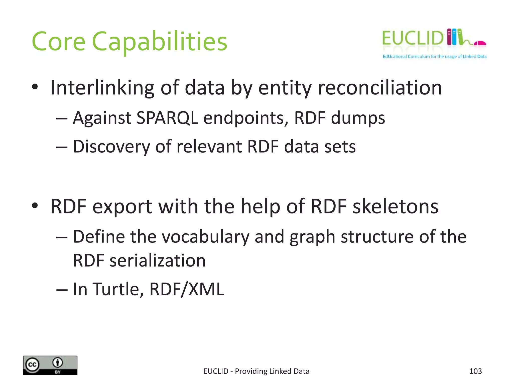 Core Capabilities
• Interlinking of data by entity reconciliation
– Against SPARQL endpoints, RDF dumps
– Discovery of relevant RDF data sets
• RDF export with the help of RDF skeletons
– Define the vocabulary and graph structure of the
RDF serialization
– In Turtle, RDF/XML
103EUCLID - Providing Linked Data
 