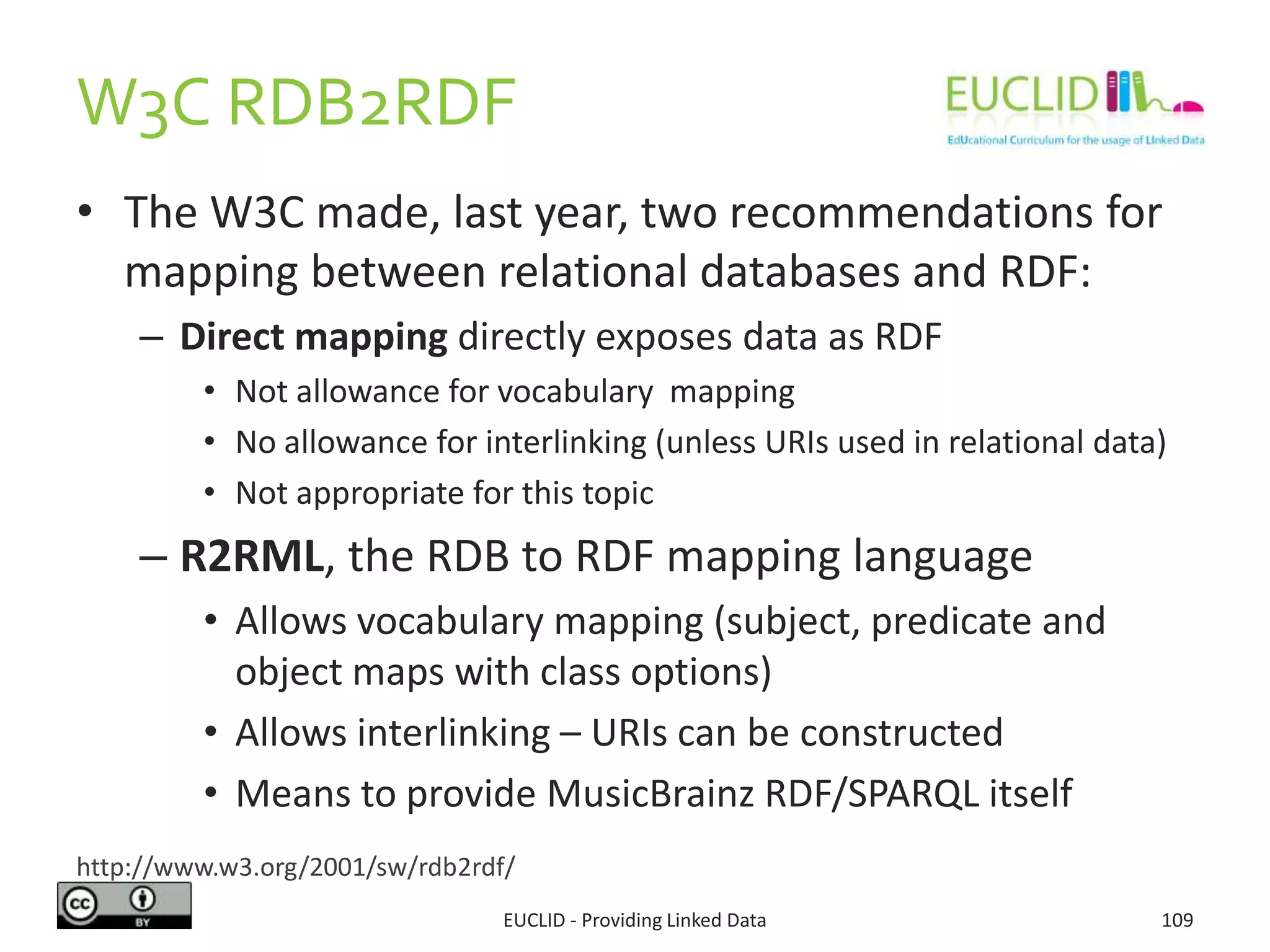 W3C RDB2RDF
• The W3C made, last year, two recommendations for
mapping between relational databases and RDF:
– Direct mapping directly exposes data as RDF
• Not allowance for vocabulary mapping
• No allowance for interlinking (unless URIs used in relational data)
• Not appropriate for this topic
– R2RML, the RDB to RDF mapping language
• Allows vocabulary mapping (subject, predicate and
object maps with class options)
• Allows interlinking – URIs can be constructed
• Means to provide MusicBrainz RDF/SPARQL itself
EUCLID - Providing Linked Data 109
http://www.w3.org/2001/sw/rdb2rdf/
 