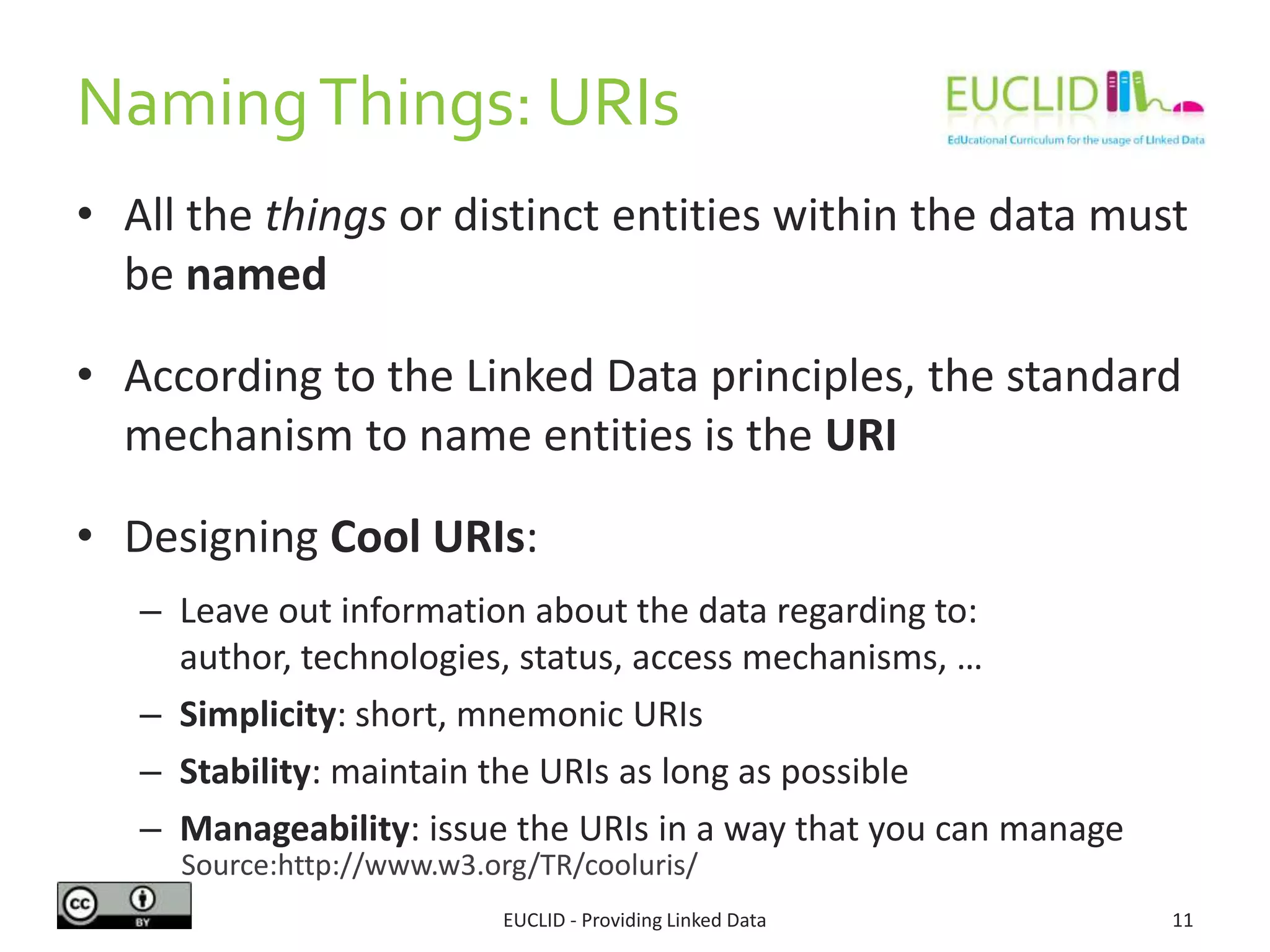 NamingThings: URIs
• All the things or distinct entities within the data must
be named
• According to the Linked Data principles, the standard
mechanism to name entities is the URI
• Designing Cool URIs:
– Leave out information about the data regarding to: author,
technologies, status, access mechanisms, …
– Simplicity: short, mnemonic URIs
– Stability: maintain the URIs as long as possible
– Manageability: issue the URIs in a way that you can manage
11EUCLID - Providing Linked Data
Source:http://www.w3.org/TR/cooluris/
 