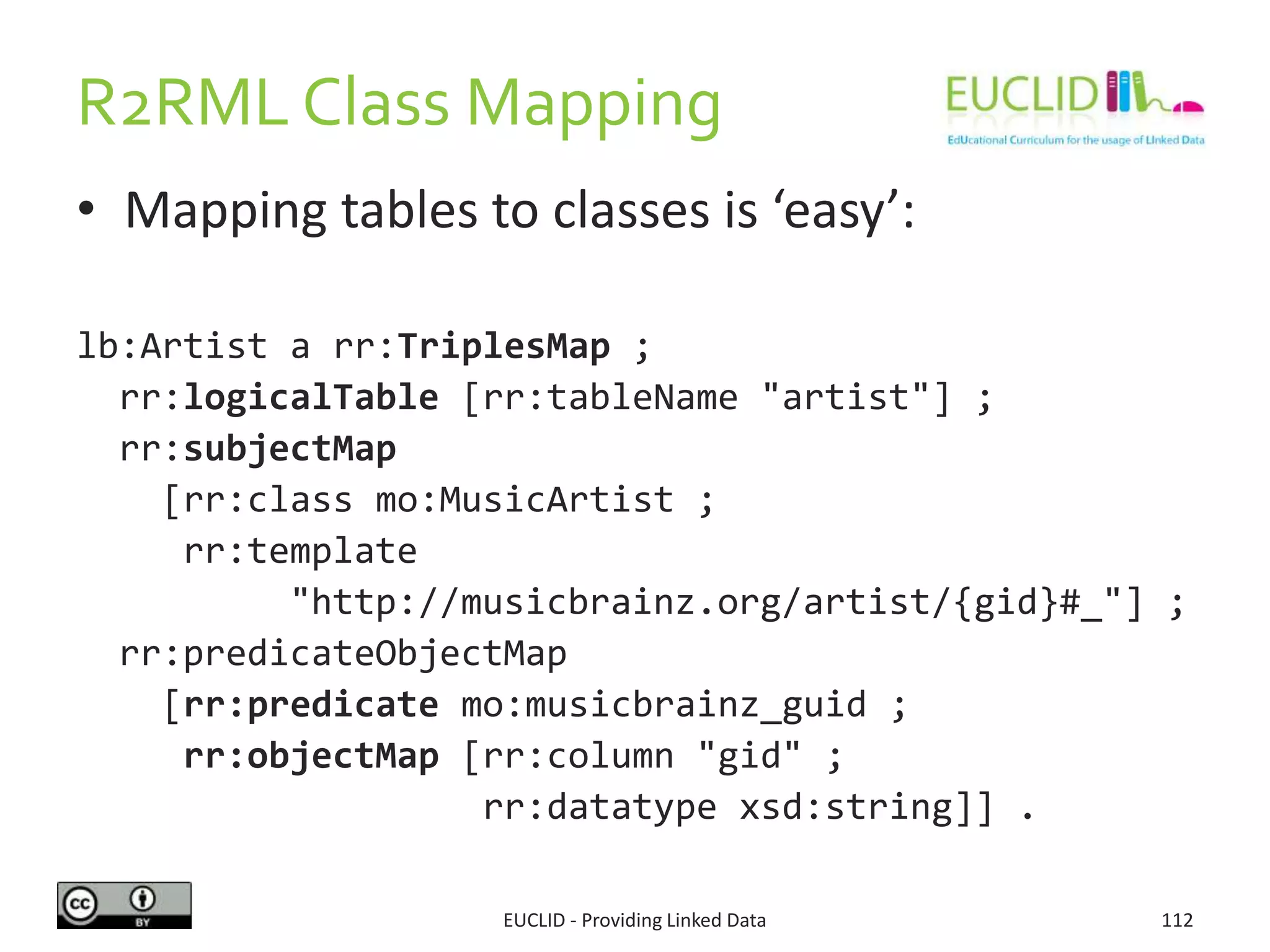 R2RML Class Mapping
• Mapping tables to classes is ‘easy’:
lb:Artist a rr:TriplesMap ;
rr:logicalTable [rr:tableName "artist"] ;
rr:subjectMap
[rr:class mo:MusicArtist ;
rr:template
"http://musicbrainz.org/artist/{gid}#_"] ;
rr:predicateObjectMap
[rr:predicate mo:musicbrainz_guid ;
rr:objectMap [rr:column "gid" ;
rr:datatype xsd:string]] .
EUCLID - Providing Linked Data 112
 