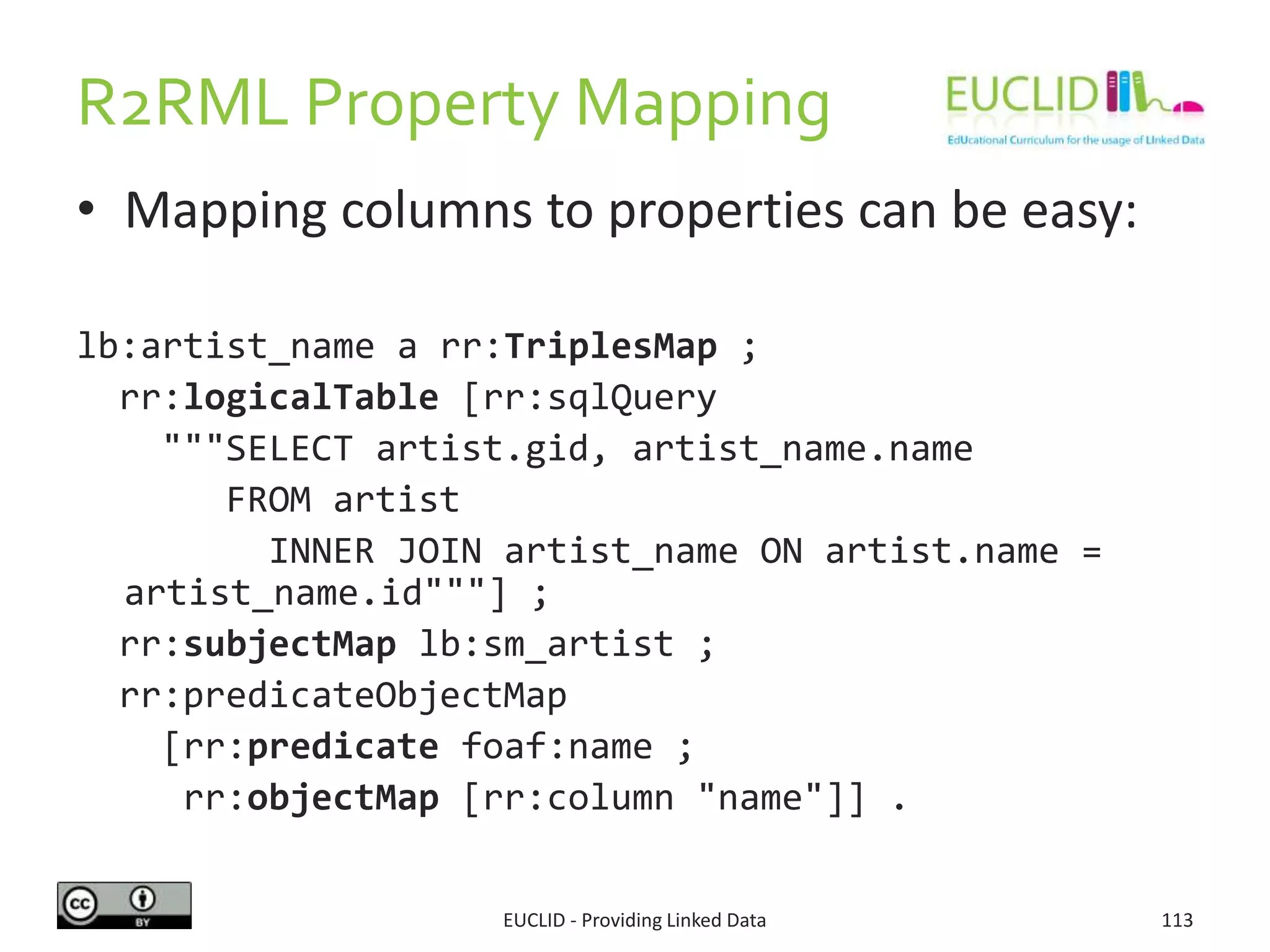 R2RML Property Mapping
• Mapping columns to properties can be easy:
lb:artist_name a rr:TriplesMap ;
rr:logicalTable [rr:sqlQuery
"""SELECT artist.gid, artist_name.name
FROM artist
INNER JOIN artist_name ON artist.name =
artist_name.id"""] ;
rr:subjectMap lb:sm_artist ;
rr:predicateObjectMap
[rr:predicate foaf:name ;
rr:objectMap [rr:column "name"]] .
EUCLID - Providing Linked Data 113
 