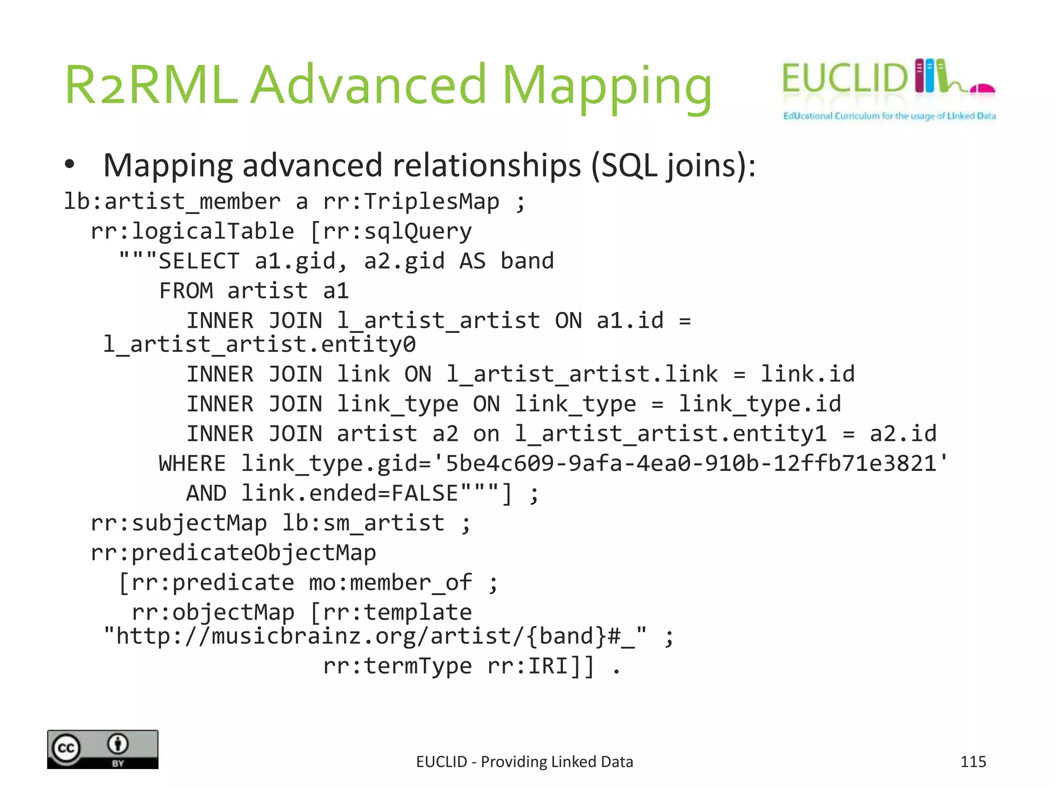 R2RML Advanced Mapping
• Mapping advanced relationships (SQL joins):
lb:artist_member a rr:TriplesMap ;
rr:logicalTable [rr:sqlQuery
"""SELECT a1.gid, a2.gid AS band
FROM artist a1
INNER JOIN l_artist_artist ON a1.id =
l_artist_artist.entity0
INNER JOIN link ON l_artist_artist.link = link.id
INNER JOIN link_type ON link_type = link_type.id
INNER JOIN artist a2 on l_artist_artist.entity1 = a2.id
WHERE link_type.gid='5be4c609-9afa-4ea0-910b-12ffb71e3821'
AND link.ended=FALSE"""] ;
rr:subjectMap lb:sm_artist ;
rr:predicateObjectMap
[rr:predicate mo:member_of ;
rr:objectMap [rr:template
"http://musicbrainz.org/artist/{band}#_" ;
rr:termType rr:IRI]] .
EUCLID - Providing Linked Data 115
 