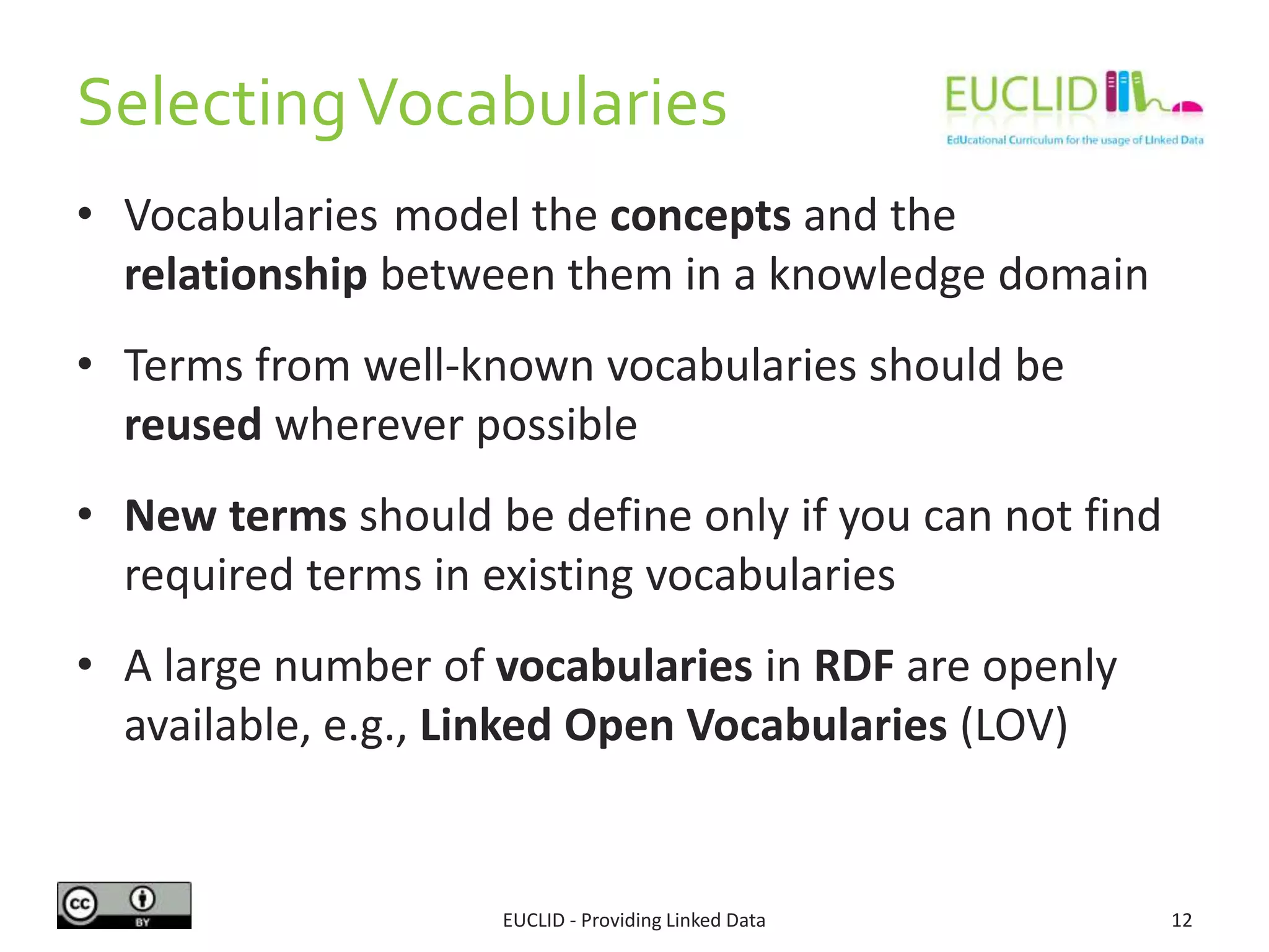 SelectingVocabularies
• Vocabularies model the concepts and the
relationship between them in a knowledge domain
• Terms from well-known vocabularies should be
reused wherever possible
• New terms should be define only if you can not find
required terms in existing vocabularies
• A large number of vocabularies in RDF are openly
available, e.g., Linked Open Vocabularies (LOV)
12EUCLID - Providing Linked Data
 