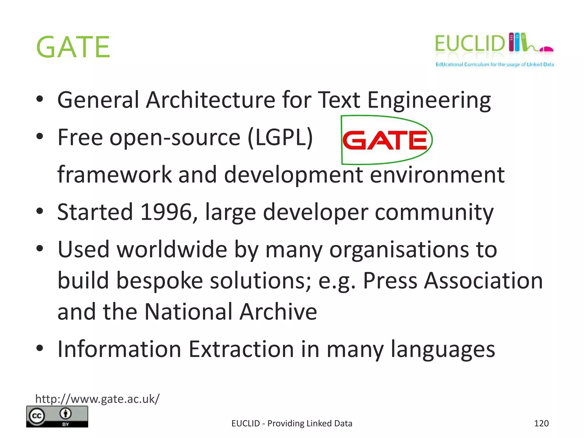 • General Architecture for Text Engineering
• Free open-source (LGPL)
framework and development environment
• Started 1996, large developer community
• Used worldwide by many organisations to
build bespoke solutions; e.g. Press Association
and the National Archive
• Information Extraction in many languages
GATE
EUCLID - Providing Linked Data 120
http://www.gate.ac.uk/
 