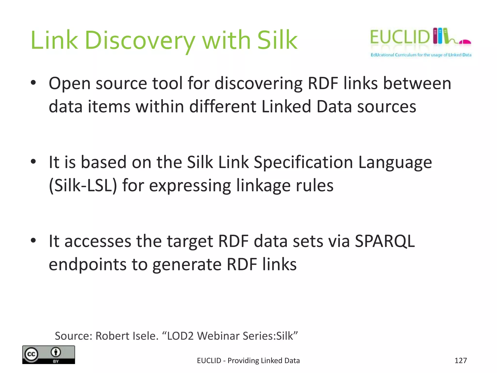 Link Discovery with Silk
• Open source tool for discovering RDF links between
data items within different Linked Data sources
• It is based on the Silk Link Specification Language
(Silk-LSL) for expressing linkage rules
• It accesses the target RDF data sets via SPARQL
endpoints to generate RDF links
EUCLID - Providing Linked Data 127
Source: Robert Isele. “LOD2 Webinar Series:Silk”
 