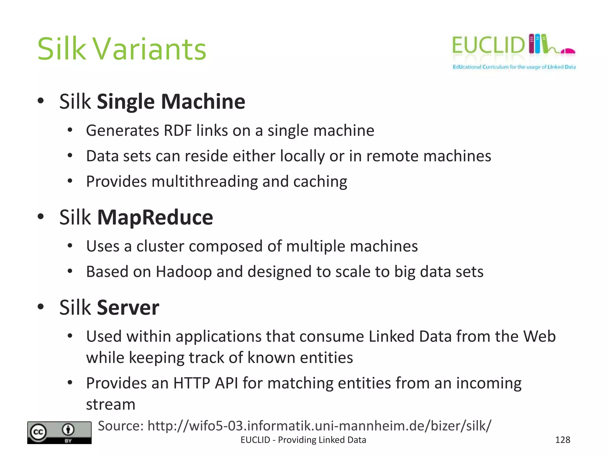SilkVariants
• Silk Single Machine
• Generates RDF links on a single machine
• Data sets can reside either locally or in remote machines
• Provides multithreading and caching
• Silk MapReduce
• Uses a cluster composed of multiple machines
• Based on Hadoop and designed to scale to big data sets
• Silk Server
• Used within applications that consume Linked Data from the Web
while keeping track of known entities
• Provides an HTTP API for matching entities from an incoming
stream
EUCLID - Providing Linked Data 128
Source: http://wifo5-03.informatik.uni-mannheim.de/bizer/silk/
 