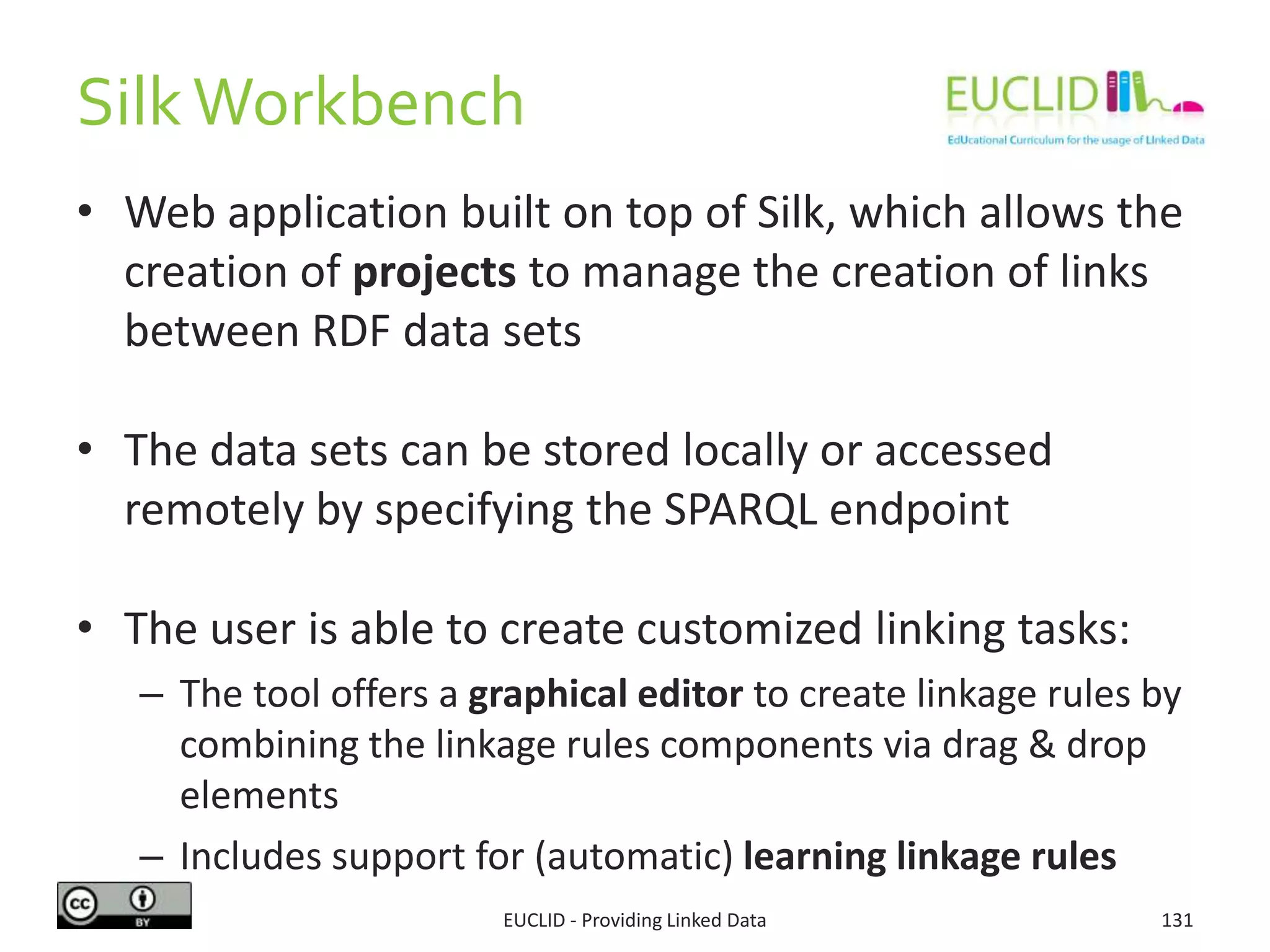 SilkWorkbench
• Web application built on top of Silk, which allows the
creation of projects to manage the creation of links
between RDF data sets
• The data sets can be stored locally or accessed
remotely by specifying the SPARQL endpoint
• The user is able to create customized linking tasks:
– The tool offers a graphical editor to create linkage rules by
combining the linkage rules components via drag & drop
elements
– Includes support for (automatic) learning linkage rules
EUCLID - Providing Linked Data 131
 