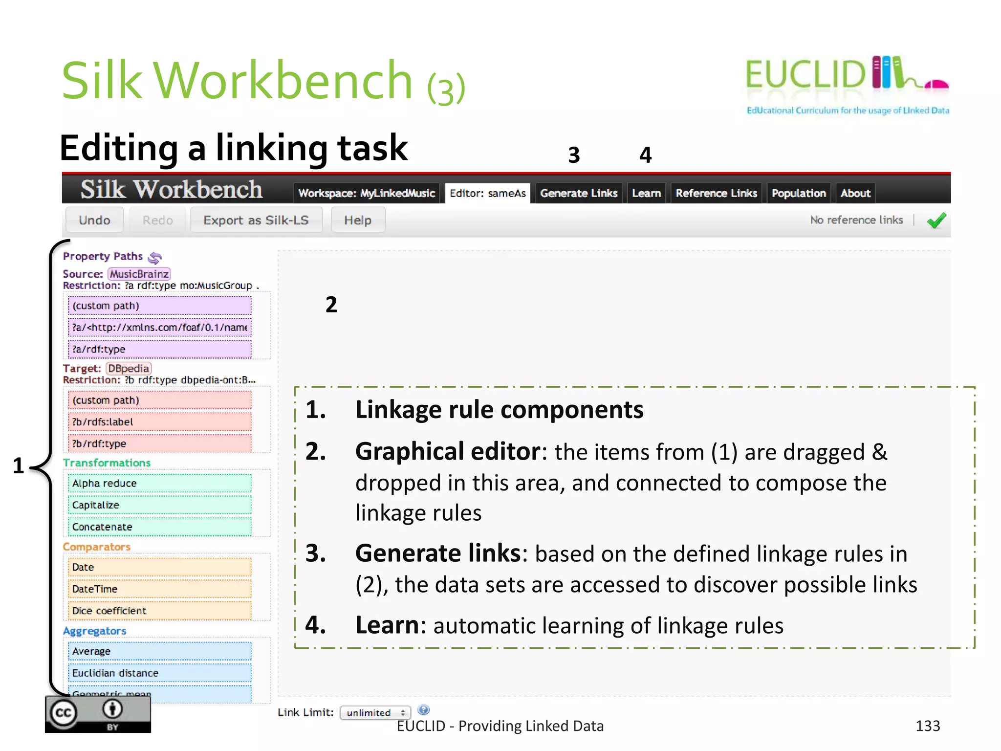 Editing a linking task
SilkWorkbench (3)
EUCLID - Providing Linked Data 133
1
4
2
3
1. Linkage rule components
2. Graphical editor: the items from (1) are dragged &
dropped in this area, and connected to compose the
linkage rules
3. Generate links: based on the defined linkage rules in (2),
the data sets are accessed to discover possible links
4. Learn: automatic learning of linkage rules
 
