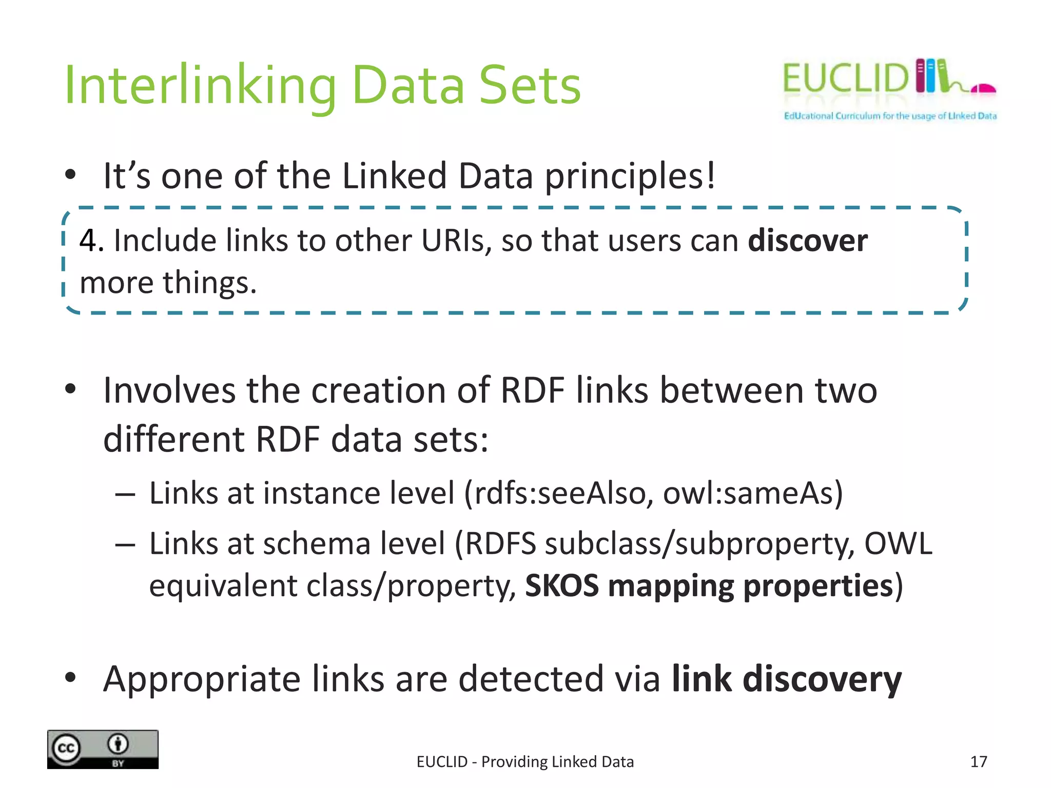 Interlinking Data Sets
• It’s one of the Linked Data principles!
• Involves the creation of RDF links between two
different RDF data sets:
– Links at instance level (rdfs:seeAlso, owl:sameAs)
– Links at schema level (RDFS subclass/subproperty, OWL
equivalent class/property, SKOS mapping properties)
• Appropriate links are detected via link discovery
EUCLID - Providing Linked Data 17
4. Include links to other URIs, so that users can discover
more things.
 