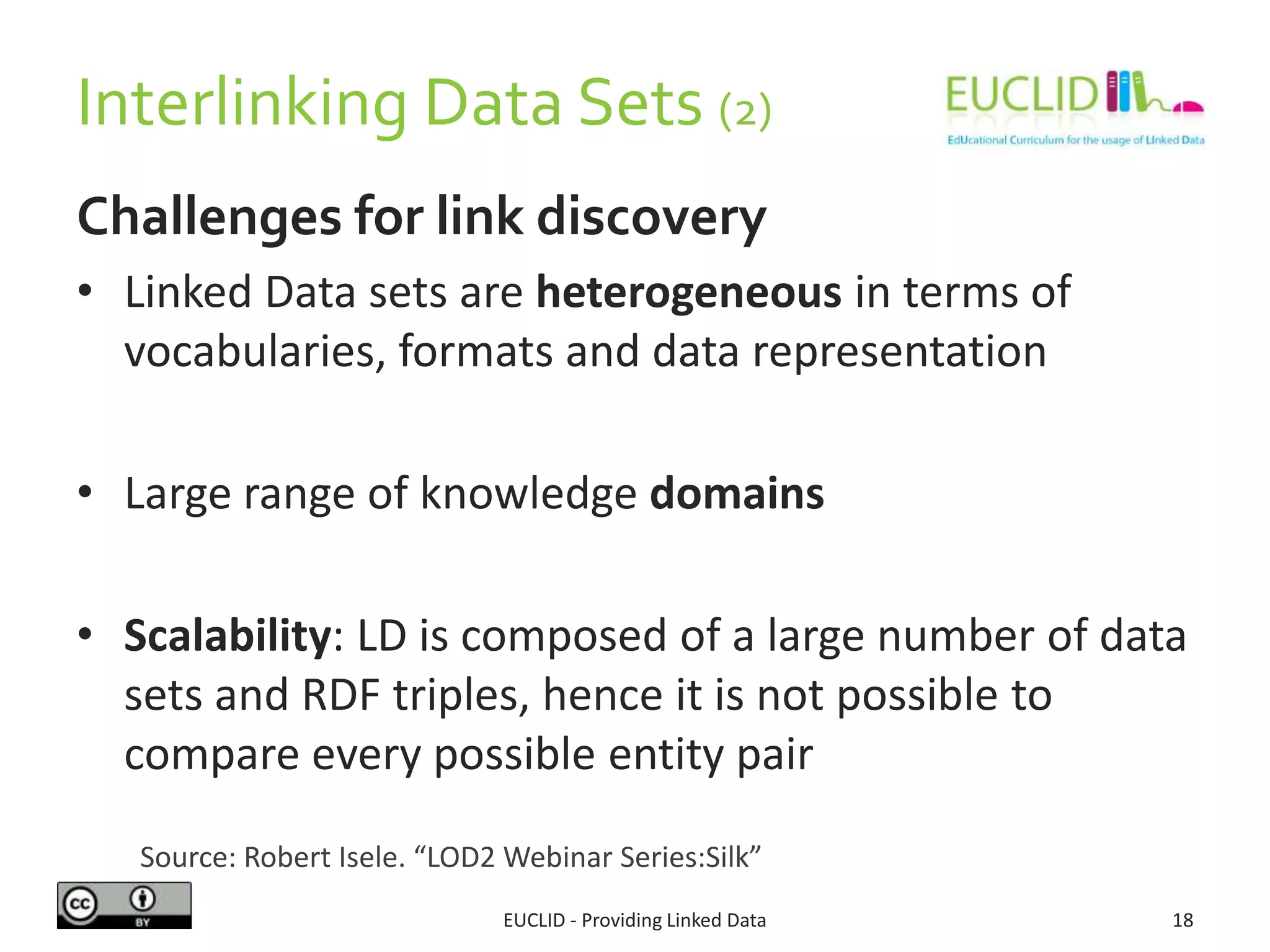 Interlinking Data Sets (2)
Challenges for link discovery
• Linked Data sets are heterogeneous in terms of
vocabularies, formats and data representation
• Large range of knowledge domains
• Scalability: LD is composed of a large number of data
sets and RDF triples, hence it is not possible to
compare every possible entity pair
EUCLID - Providing Linked Data 18
Source: Robert Isele. “LOD2 Webinar Series:Silk”
 
