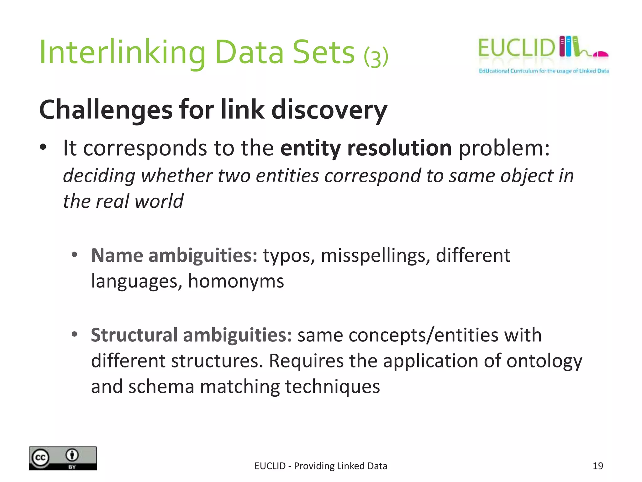 Interlinking Data Sets (3)
Challenges for link discovery
• It corresponds to the entity resolution problem:
deciding whether two entities correspond to same object in
the real world
• Name ambiguities: typos, misspellings, different
languages, homonyms
• Structural ambiguities: same concepts/entities with
different structures. Requires the application of ontology
and schema matching techniques
EUCLID - Providing Linked Data 19
 