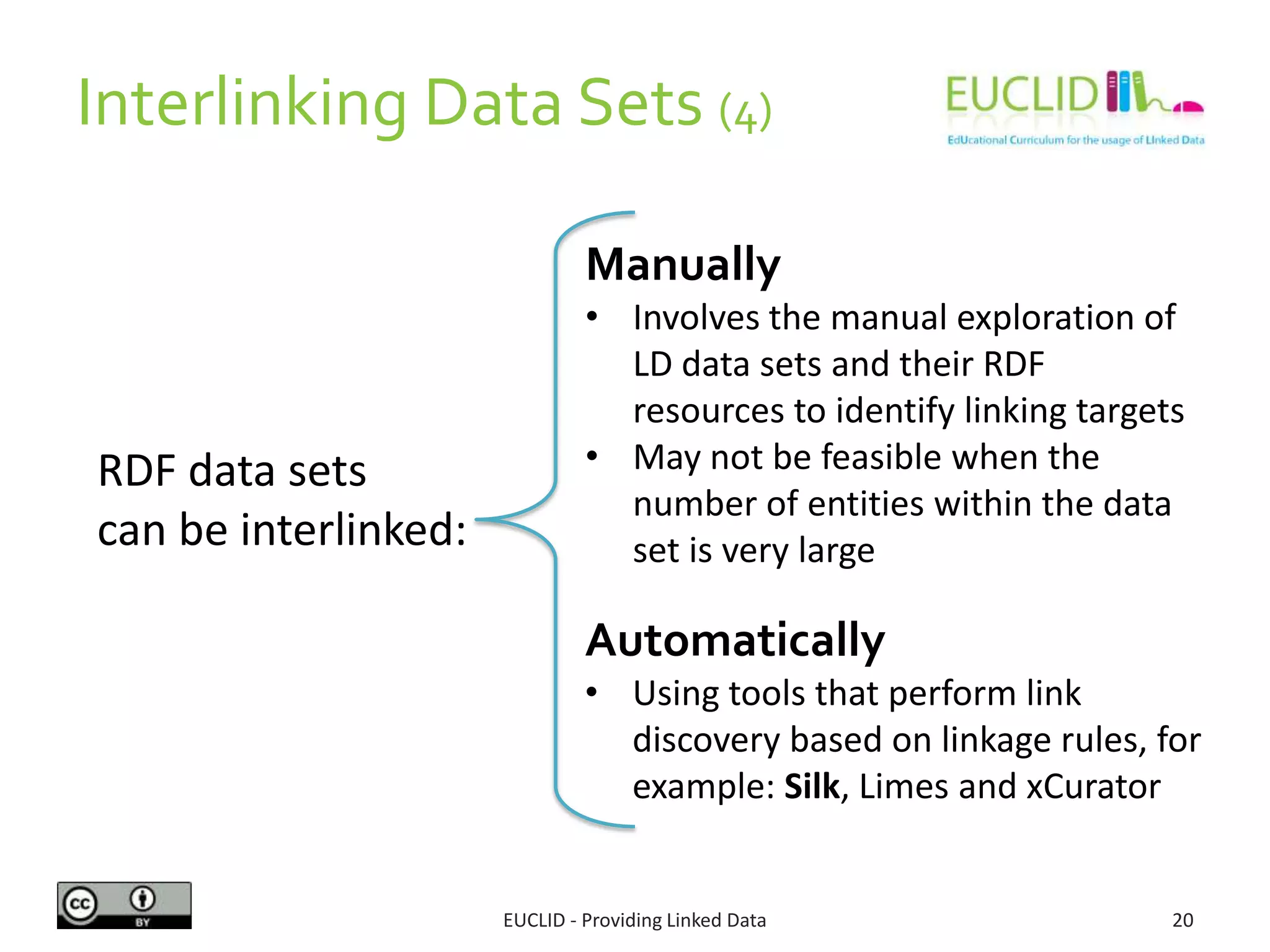 Interlinking Data Sets (4)
EUCLID - Providing Linked Data 20
RDF data sets
can be interlinked:
Manually
• Involves the manual exploration of
LD data sets and their RDF
resources to identify linking targets
• May not be feasible when the
number of entities within the data
set is very large
Automatically
• Using tools that perform link
discovery based on linkage rules, for
example: Silk, Limes and xCurator
 