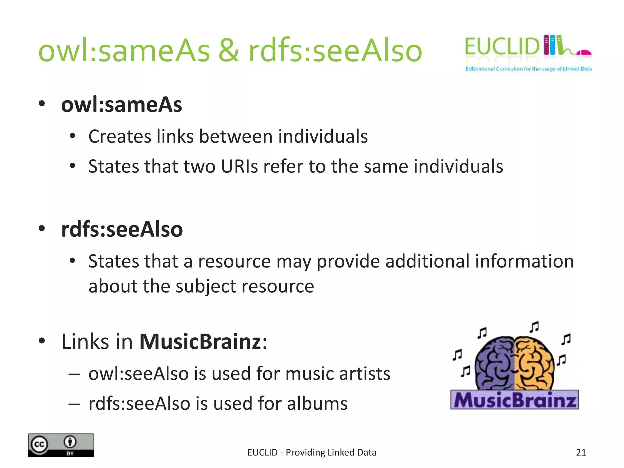 owl:sameAs & rdfs:seeAlso
• owl:sameAs
• Creates links between individuals
• States that two URIs refer to the same individuals
• rdfs:seeAlso
• States that a resource may provide additional information
about the subject resource
• Links in MusicBrainz:
– owl:seeAlso is used for music artists
– rdfs:seeAlso is used for albums
EUCLID - Providing Linked Data 21
 