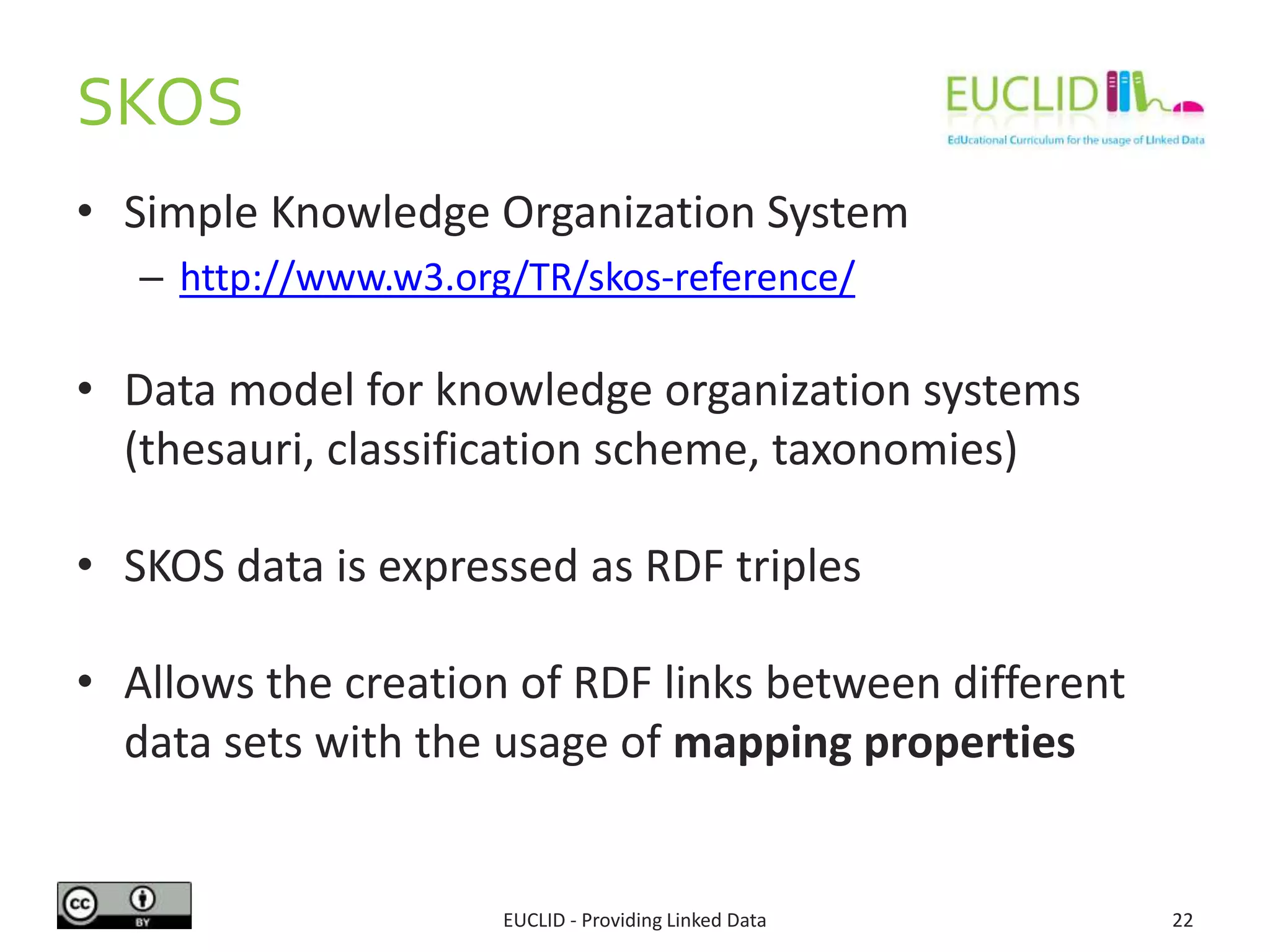 SKOS
• Simple Knowledge Organization System
– http://www.w3.org/TR/skos-reference/
• Data model for knowledge organization systems
(thesauri, classification scheme, taxonomies)
• SKOS data is expressed as RDF triples
• Allows the creation of RDF links between different
data sets with the usage of mapping properties
EUCLID - Providing Linked Data 22
 