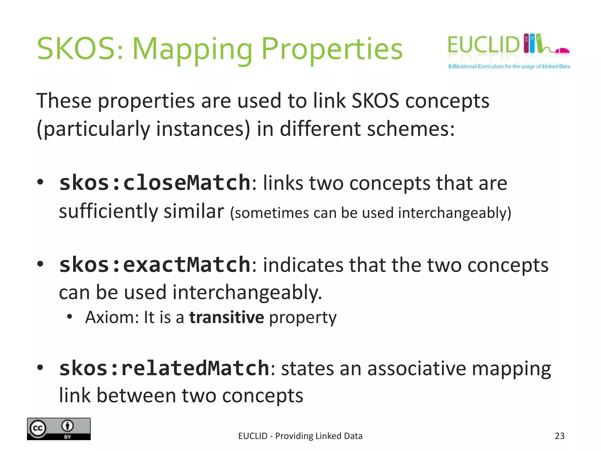 SKOS: Mapping Properties
These properties are used to link SKOS concepts
(particularly instances) in different schemes:
• skos:closeMatch: links two concepts that are
sufficiently similar (sometimes can be used interchangeably)
• skos:exactMatch: indicates that the two concepts
can be used interchangeably.
• Axiom: It is a transitive property
• skos:relatedMatch: states an associative mapping
link between two concepts
EUCLID - Providing Linked Data 23
 