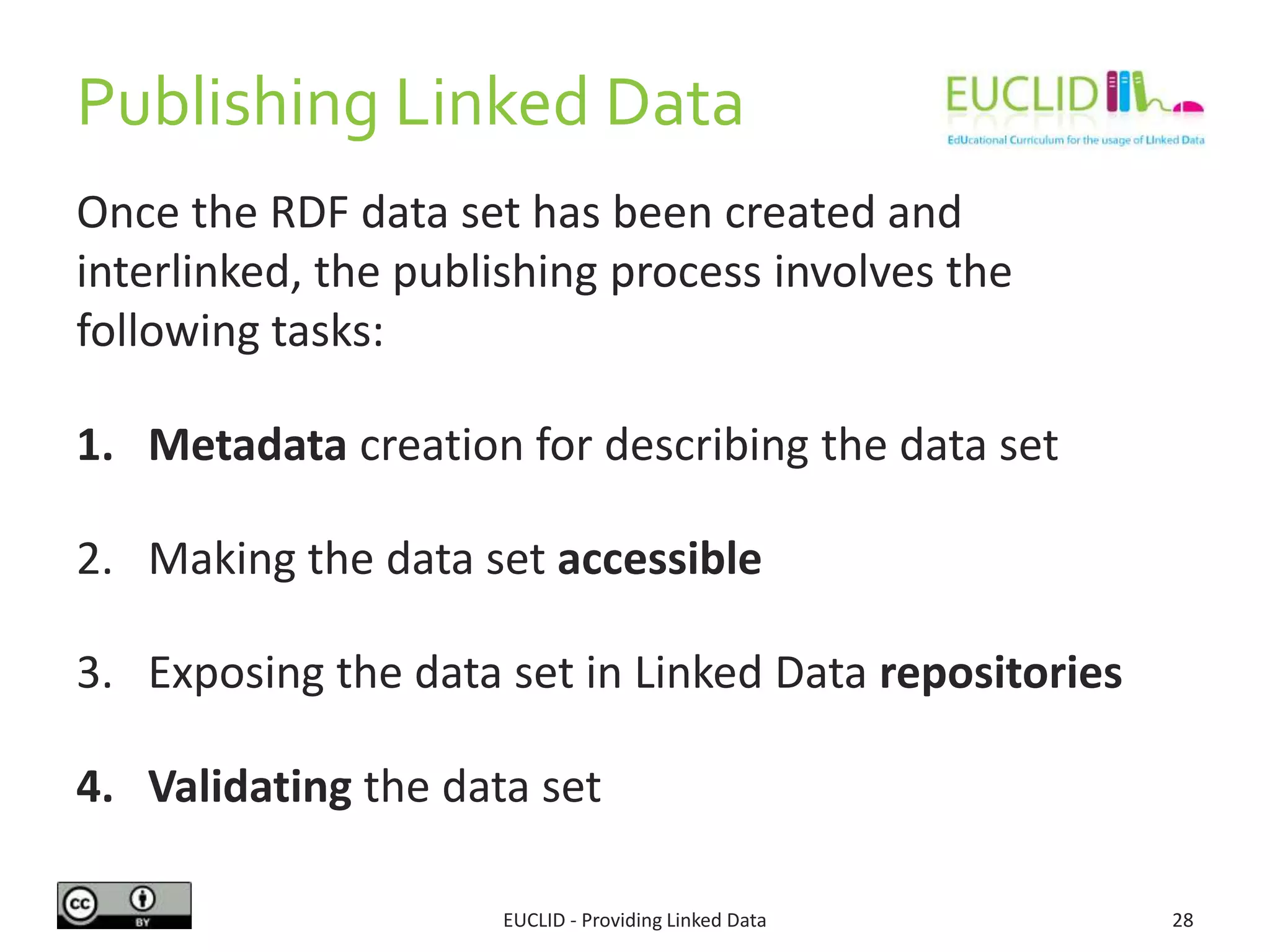 Publishing Linked Data
Once the RDF data set has been created and
interlinked, the publishing process involves the
following tasks:
1. Metadata creation for describing the data set
2. Making the data set accessible
3. Exposing the data set in Linked Data repositories
4. Validating the data set
EUCLID - Providing Linked Data 28
 