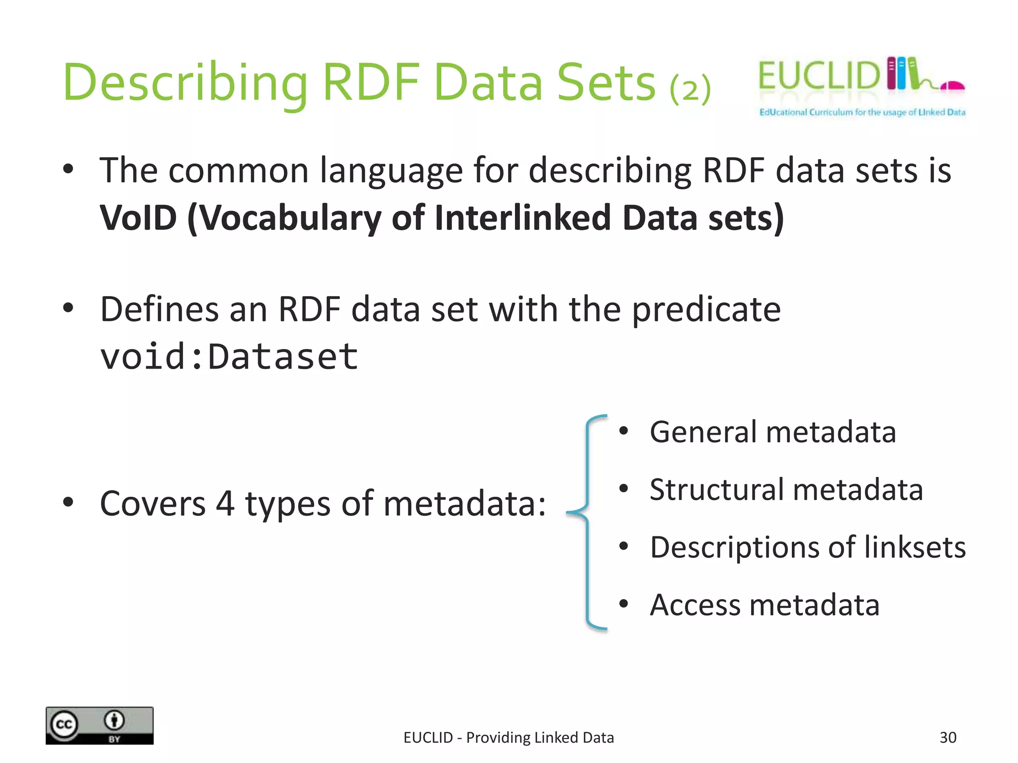 Describing RDF Data Sets (2)
• The common language for describing RDF data sets is
VoID (Vocabulary of Interlinked Data sets)
• Defines an RDF data set with the predicate
void:Dataset
• Covers 4 types of metadata:
EUCLID - Providing Linked Data 30
• General metadata
• Structural metadata
• Descriptions of linksets
• Access metadata
 