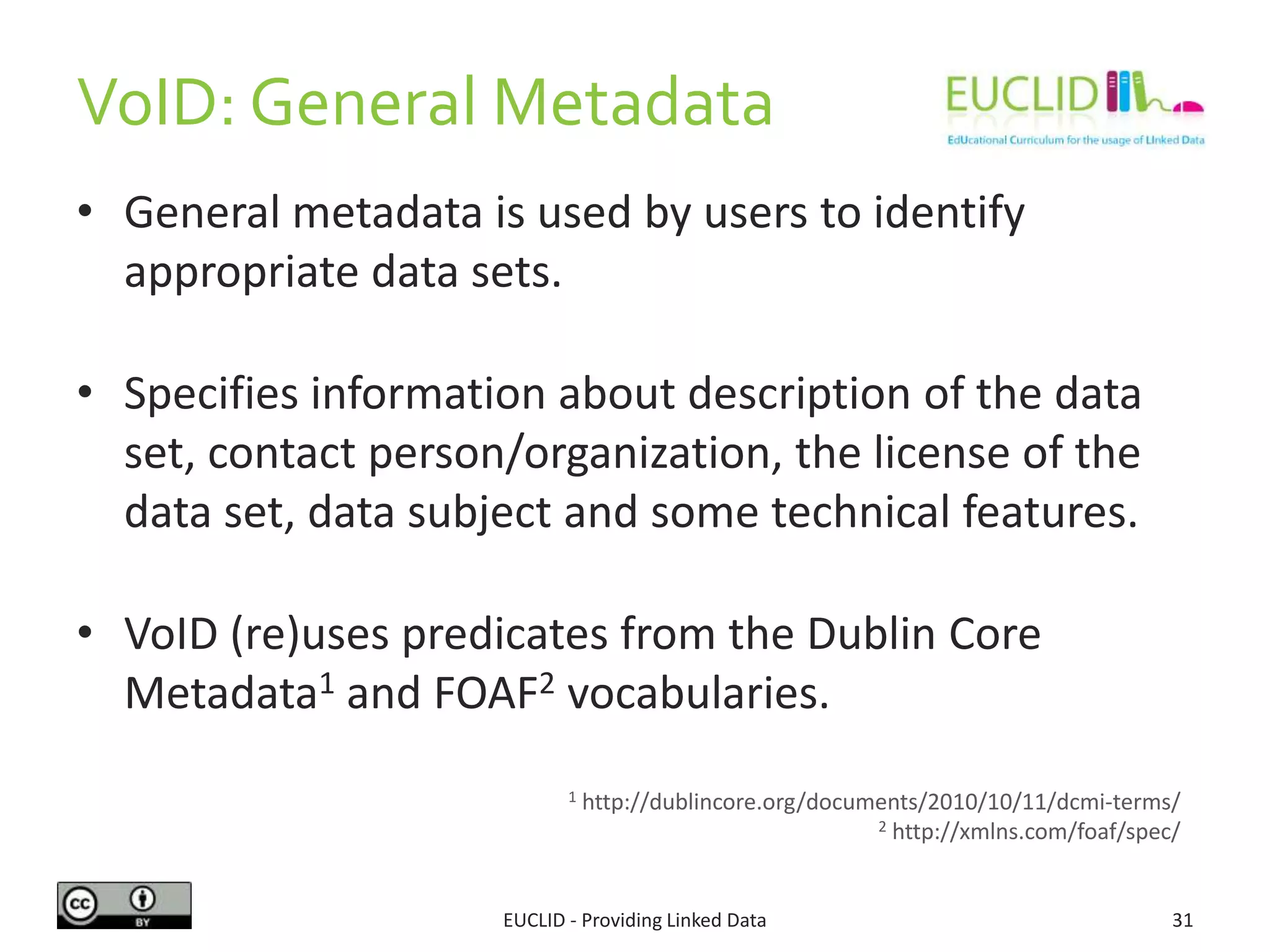 VoID: General Metadata
• General metadata is used by users to identify
appropriate data sets.
• Specifies information about description of the data
set, contact person/organization, the license of the
data set, data subject and some technical features.
• VoID (re)uses predicates from the Dublin Core
Metadata1 and FOAF2 vocabularies.
EUCLID - Providing Linked Data 31
1 http://dublincore.org/documents/2010/10/11/dcmi-terms/
2 http://xmlns.com/foaf/spec/
 