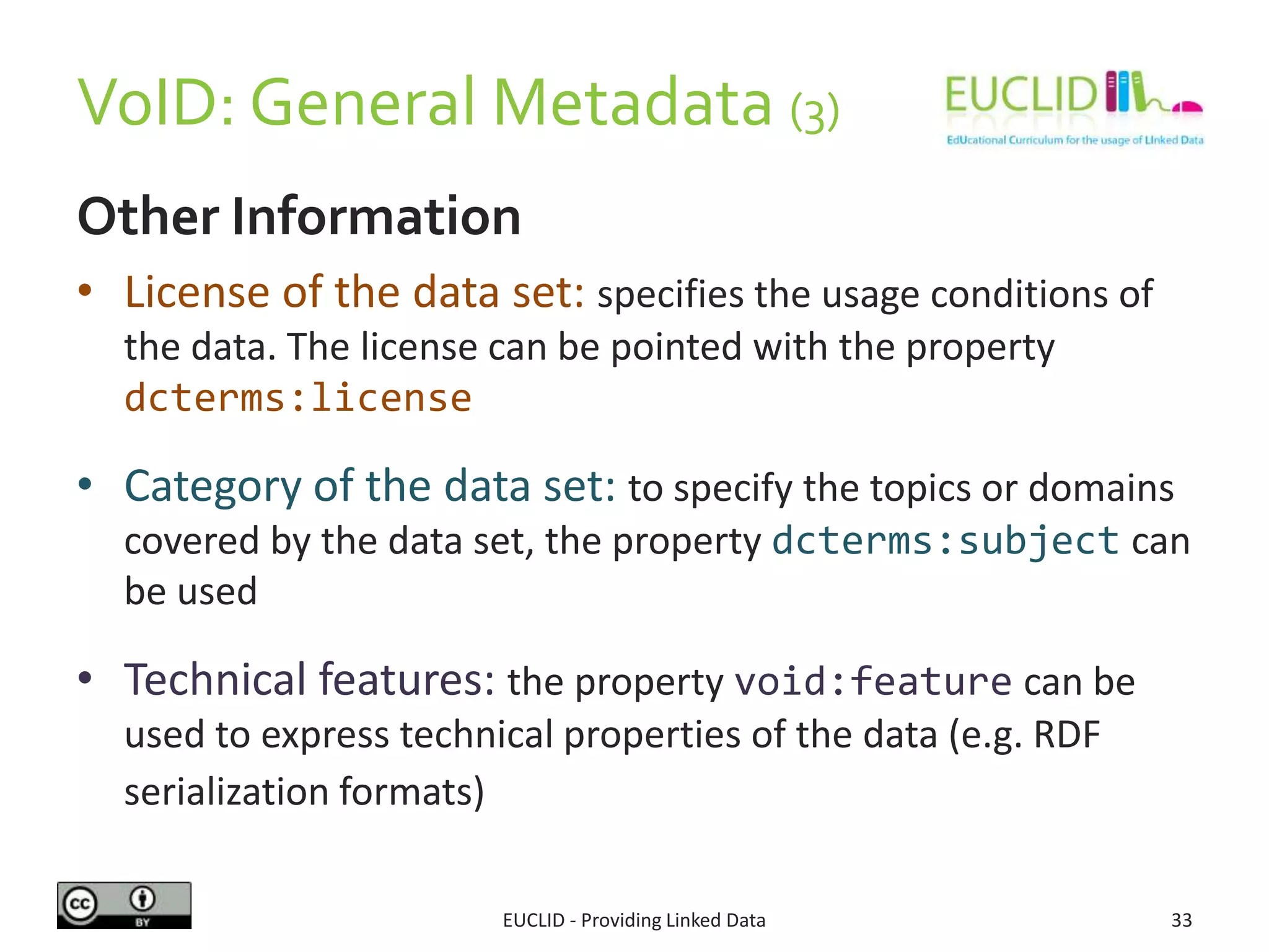 VoID: General Metadata (3)
Other Information
• License of the data set: specifies the usage conditions of
the data. The license can be pointed with the property
dcterms:license
• Category of the data set: to specify the topics or domains
covered by the data set, the property dcterms:subject can
be used
• Technical features: the property void:feature can be
used to express technical properties of the data (e.g. RDF
serialization formats)
EUCLID - Providing Linked Data 33
 