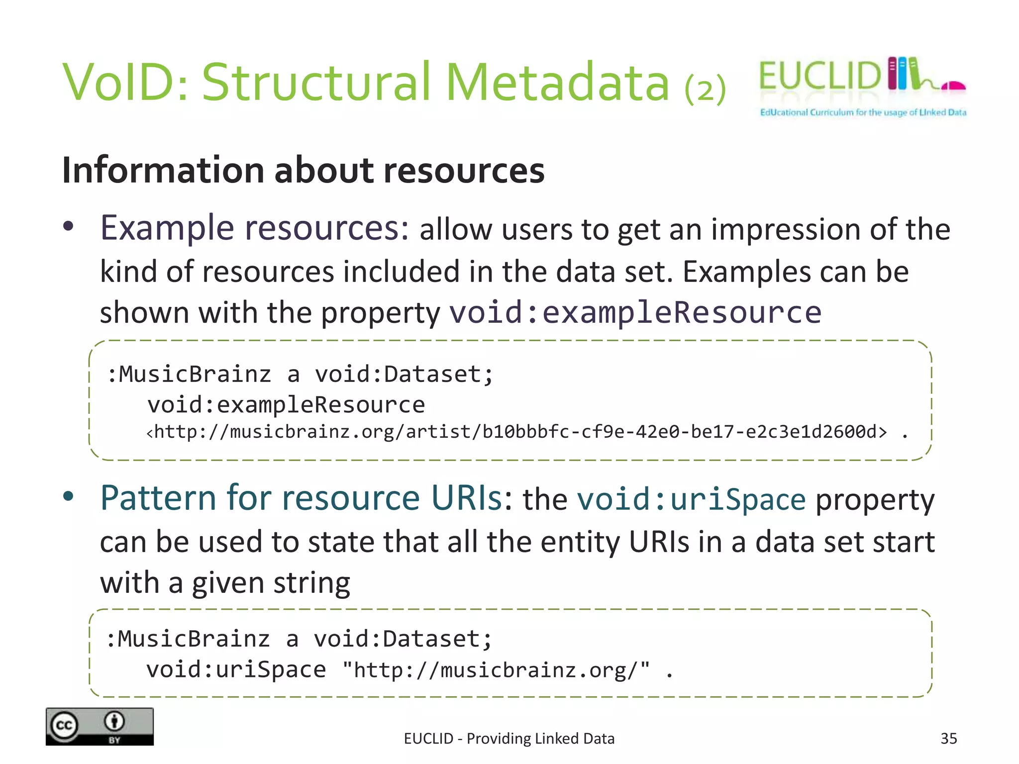 VoID: Structural Metadata (2)
EUCLID - Providing Linked Data 35
Information about resources
• Example resources: allow users to get an impression of the
kind of resources included in the data set. Examples can be
shown with the property void:exampleResource
• Pattern for resource URIs: the void:uriSpace property
can be used to state that all the entity URIs in a data set start
with a given string
:MusicBrainz a void:Dataset;
void:exampleResource
<http://musicbrainz.org/artist/b10bbbfc-cf9e-42e0-be17-e2c3e1d2600d> .
:MusicBrainz a void:Dataset;
void:uriSpace "http://musicbrainz.org/" .
 
