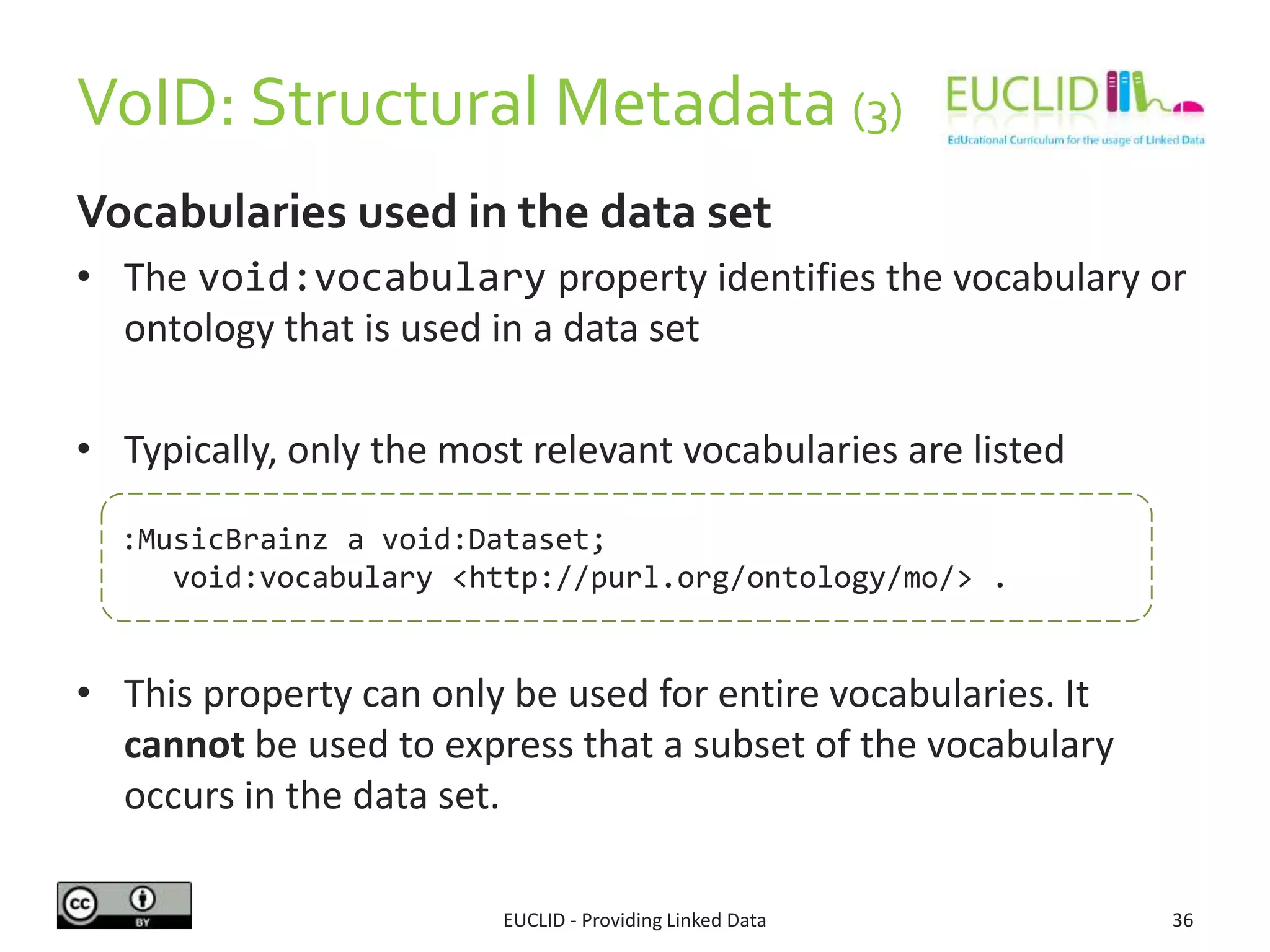VoID: Structural Metadata (3)
EUCLID - Providing Linked Data 36
Vocabularies used in the data set
• The void:vocabulary property identifies the vocabulary or
ontology that is used in a data set
• Typically, only the most relevant vocabularies are listed
• This property can only be used for entire vocabularies. It
cannot be used to express that a subset of the vocabulary
occurs in the data set.
:MusicBrainz a void:Dataset;
void:vocabulary <http://purl.org/ontology/mo/> .
 