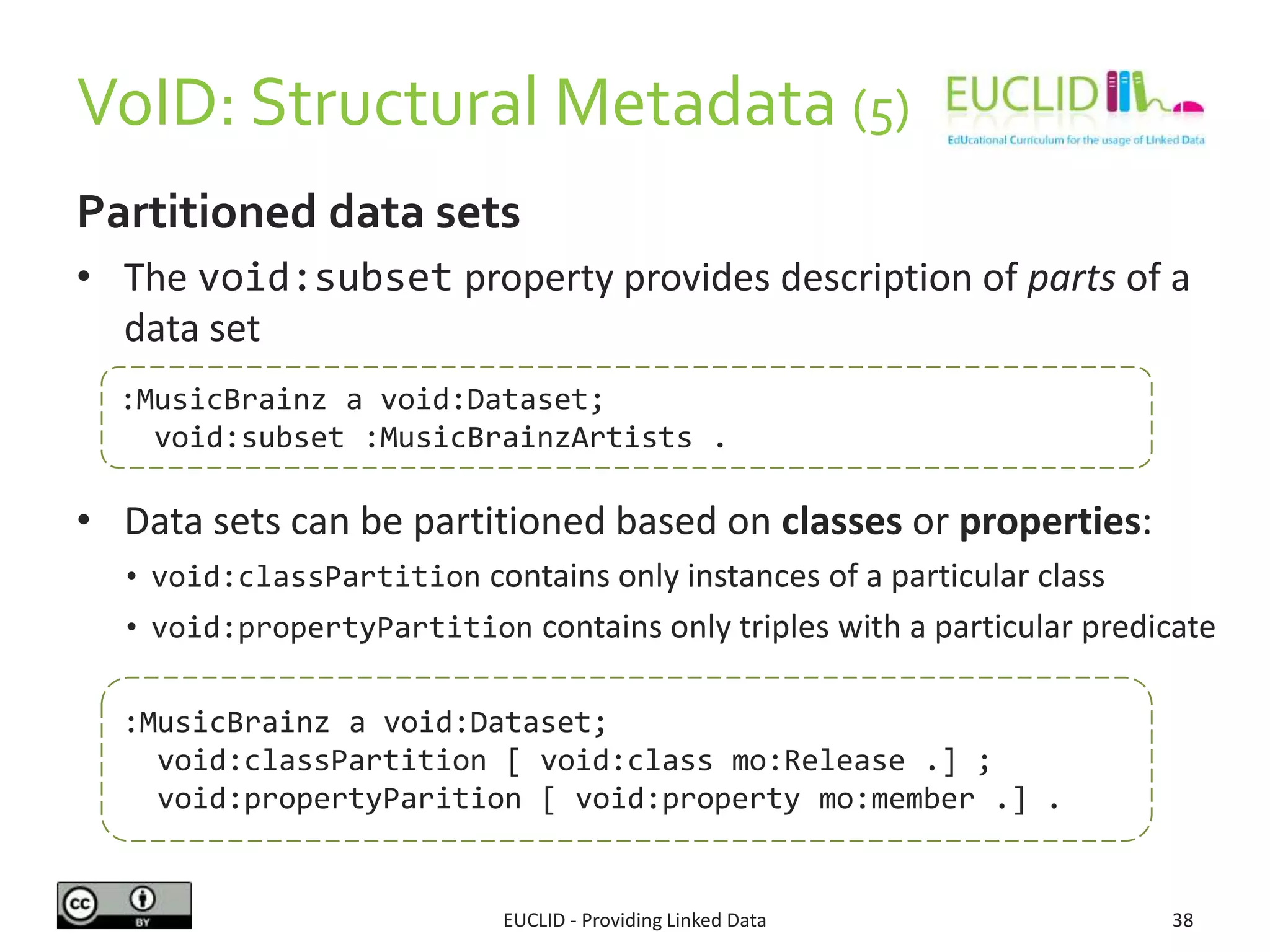 VoID: Structural Metadata (5)
EUCLID - Providing Linked Data 38
Partitioned data sets
• The void:subset property provides description of parts of a
data set
• Data sets can be partitioned based on classes or properties:
• void:classPartition contains only instances of a particular class
• void:propertyPartition contains only triples with a particular predicate
:MusicBrainz a void:Dataset;
void:subset :MusicBrainzArtists .
:MusicBrainz a void:Dataset;
void:classPartition [ void:class mo:Release .] ;
void:propertyParition [ void:property mo:member .] .
 