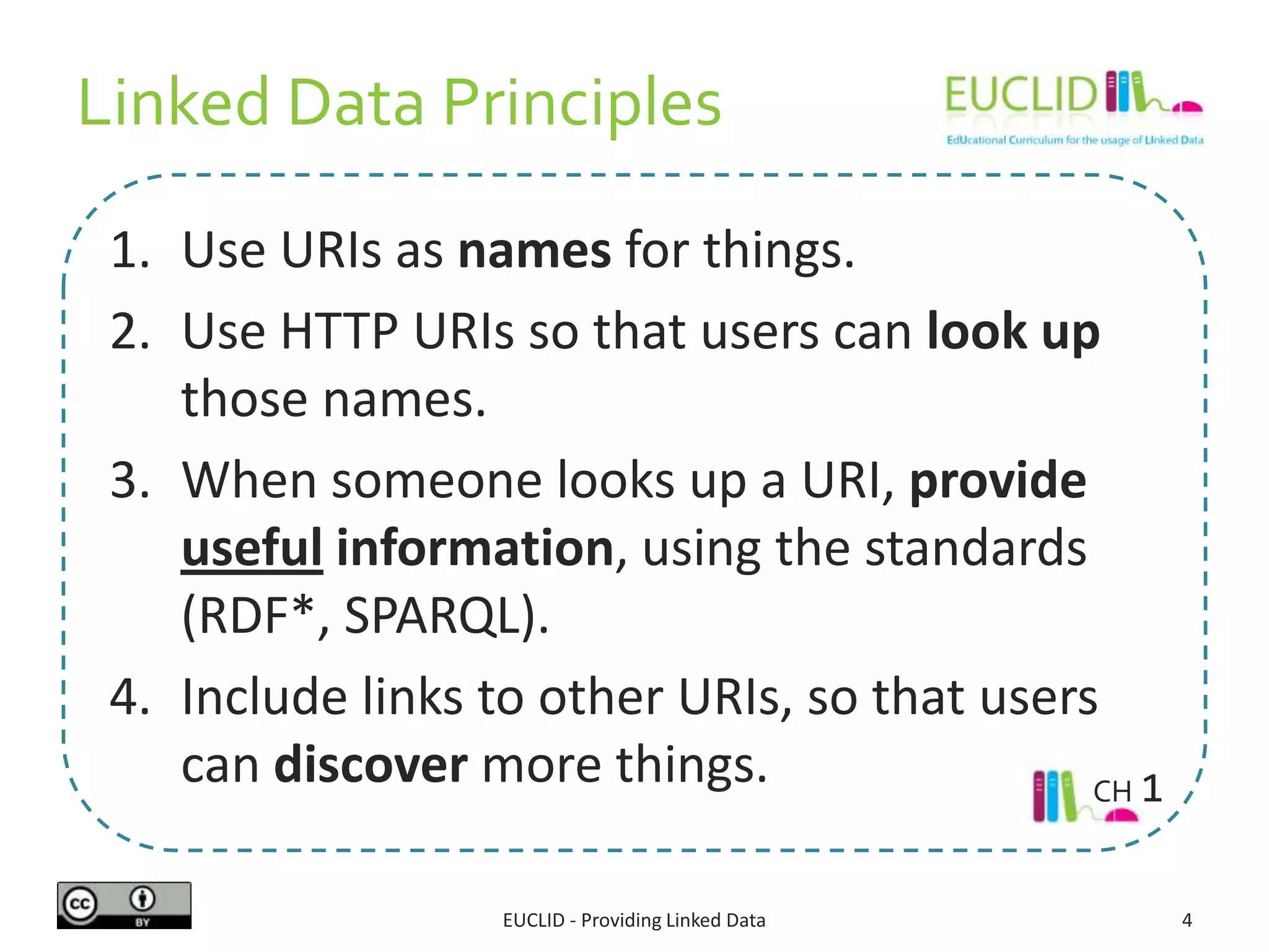 Linked Data Principles
1. Use URIs as names for things.
2. Use HTTP URIs so that users can look up
those names.
3. When someone looks up a URI, provide
useful information, using the standards
(RDF*, SPARQL).
4. Include links to other URIs, so that users
can discover more things.
EUCLID - Providing Linked Data 4
CH 1
 