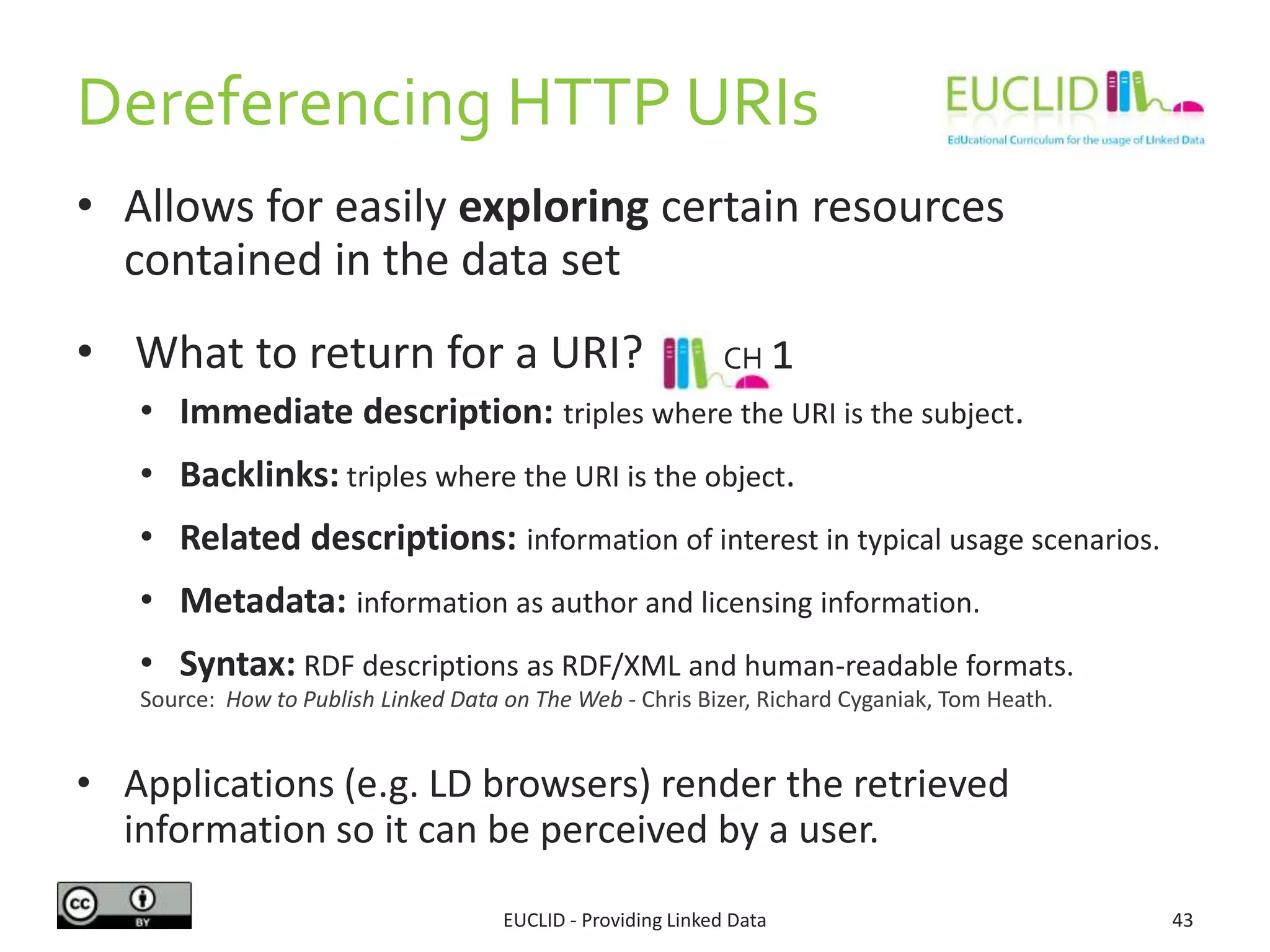 Dereferencing HTTP URIs
• Allows for easily exploring certain resources
contained in the data set
• What to return for a URI?
• Immediate description: triples where the URI is the subject.
• Backlinks: triples where the URI is the object.
• Related descriptions: information of interest in typical usage scenarios.
• Metadata: information as author and licensing information.
• Syntax: RDF descriptions as RDF/XML and human-readable formats.
• Applications (e.g. LD browsers) render the retrieved
information so it can be perceived by a user.
EUCLID - Providing Linked Data 43
Source: How to Publish Linked Data on The Web - Chris Bizer, Richard Cyganiak, Tom Heath.
CH 1
 