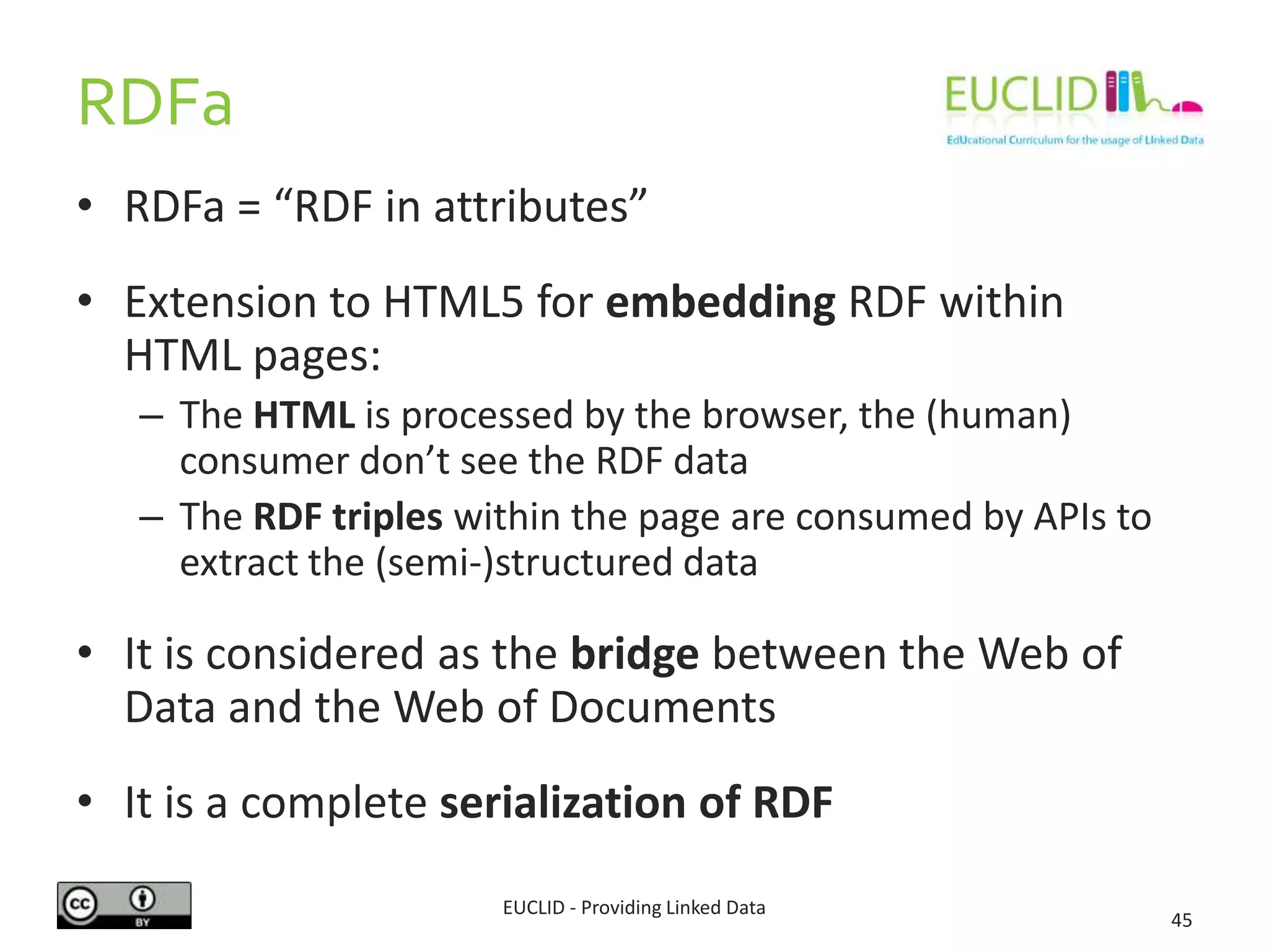 RDFa
• RDFa = “RDF in attributes”
• Extension to HTML5 for embedding RDF within
HTML pages:
– The HTML is processed by the browser, the (human)
consumer don’t see the RDF data
– The RDF triples within the page are consumed by APIs to
extract the (semi-)structured data
• It is considered as the bridge between the Web of
Data and the Web of Documents
• It is a complete serialization of RDF
EUCLID - Providing Linked Data
45
 
