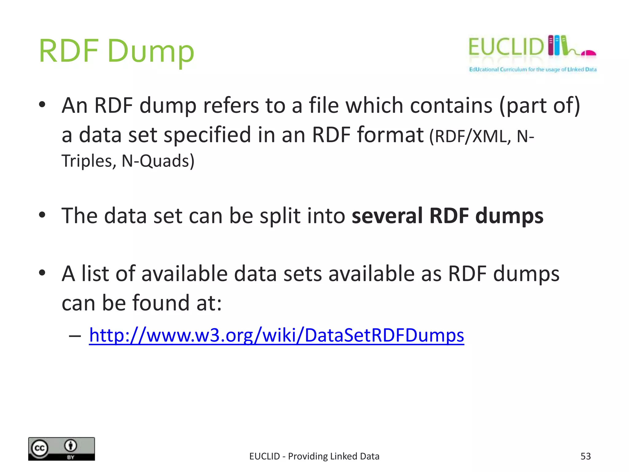 RDF Dump
• An RDF dump refers to a file which contains (part of)
a data set specified in an RDF format (RDF/XML, N-Triples,
N-Quads)
• The data set can be split into several RDF dumps
• A list of available data sets available as RDF dumps
can be found at:
– http://www.w3.org/wiki/DataSetRDFDumps
EUCLID - Providing Linked Data 53
 