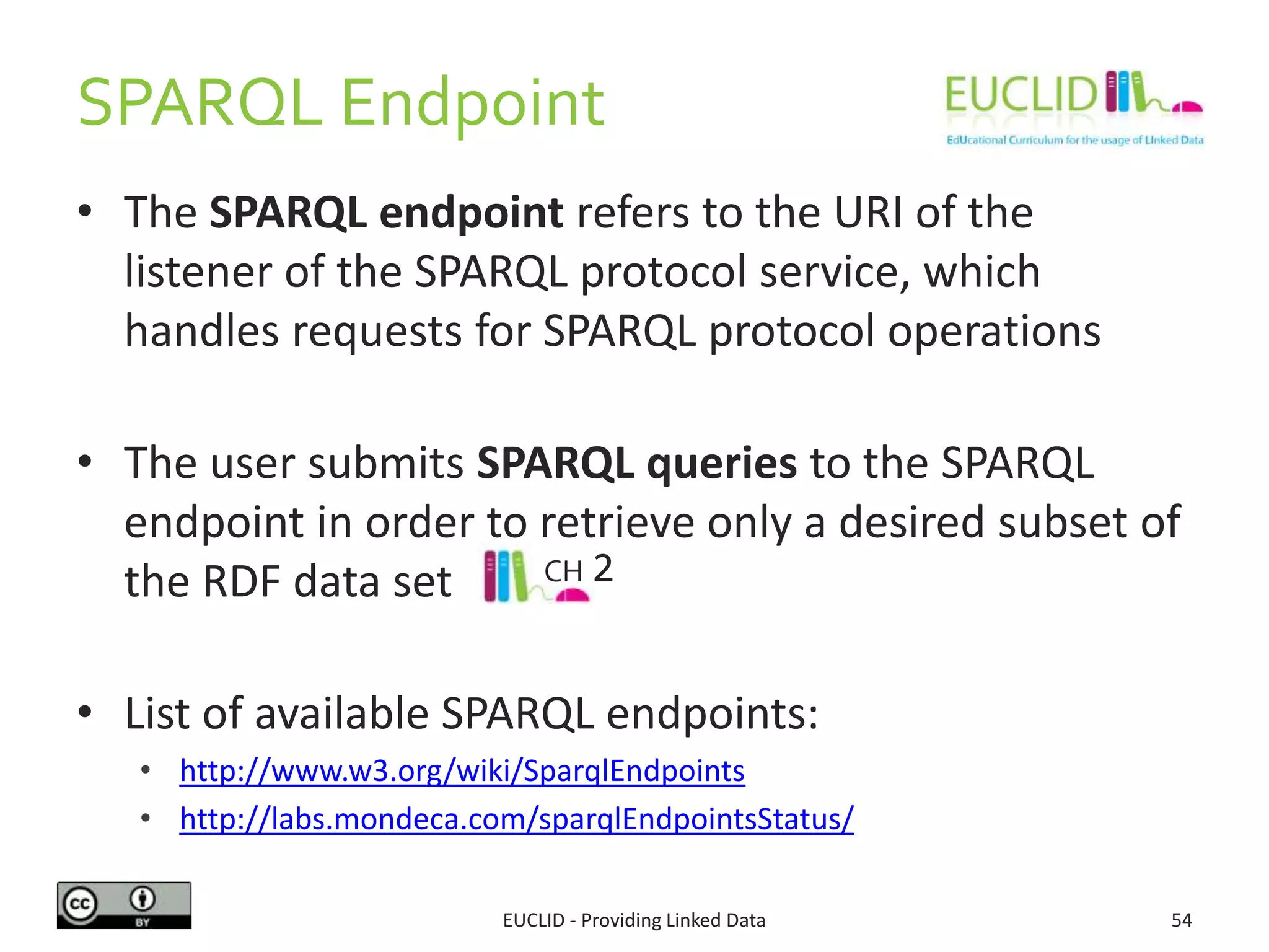 SPARQL Endpoint
• The SPARQL endpoint refers to the URI of the
listener of the SPARQL protocol service, which
handles requests for SPARQL protocol operations
• The user submits SPARQL queries to the SPARQL
endpoint in order to retrieve only a desired subset of
the RDF data set
• List of available SPARQL endpoints:
• http://www.w3.org/wiki/SparqlEndpoints
• http://labs.mondeca.com/sparqlEndpointsStatus/
EUCLID - Providing Linked Data 54
CH 2
 