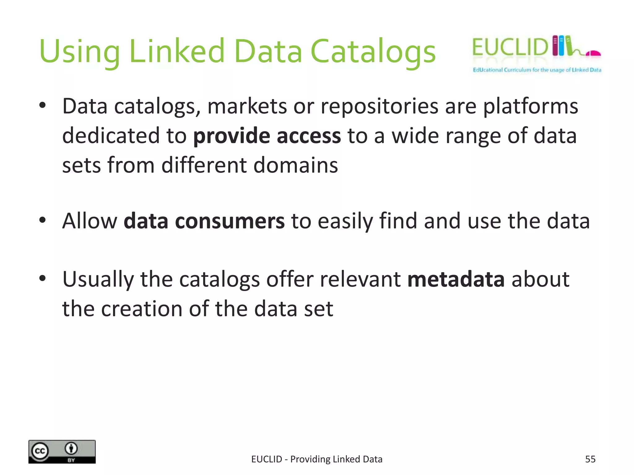 Using Linked Data Catalogs
• Data catalogs, markets or repositories are platforms
dedicated to provide access to a wide range of data
sets from different domains
• Allow data consumers to easily find and use the data
• Usually the catalogs offer relevant metadata about
the creation of the data set
EUCLID - Providing Linked Data 55
 