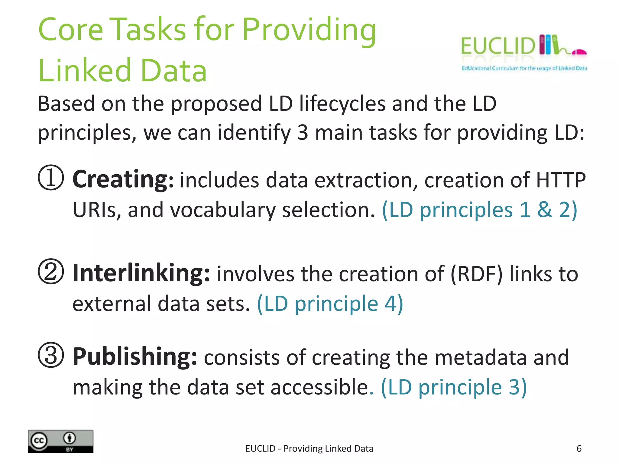 CoreTasks for Providing
Linked Data
EUCLID - Providing Linked Data 6
Based on the proposed LD lifecycles and the LD
principles, we can identify 3 main tasks for providing LD:
① Creating: includes data extraction, creation of HTTP
URIs, and vocabulary selection. (LD principles 1 & 2)
② Interlinking: involves the creation of (RDF) links to
external data sets. (LD principle 4)
③ Publishing: consists of creating the metadata and
making the data set accessible. (LD principle 3)
 
