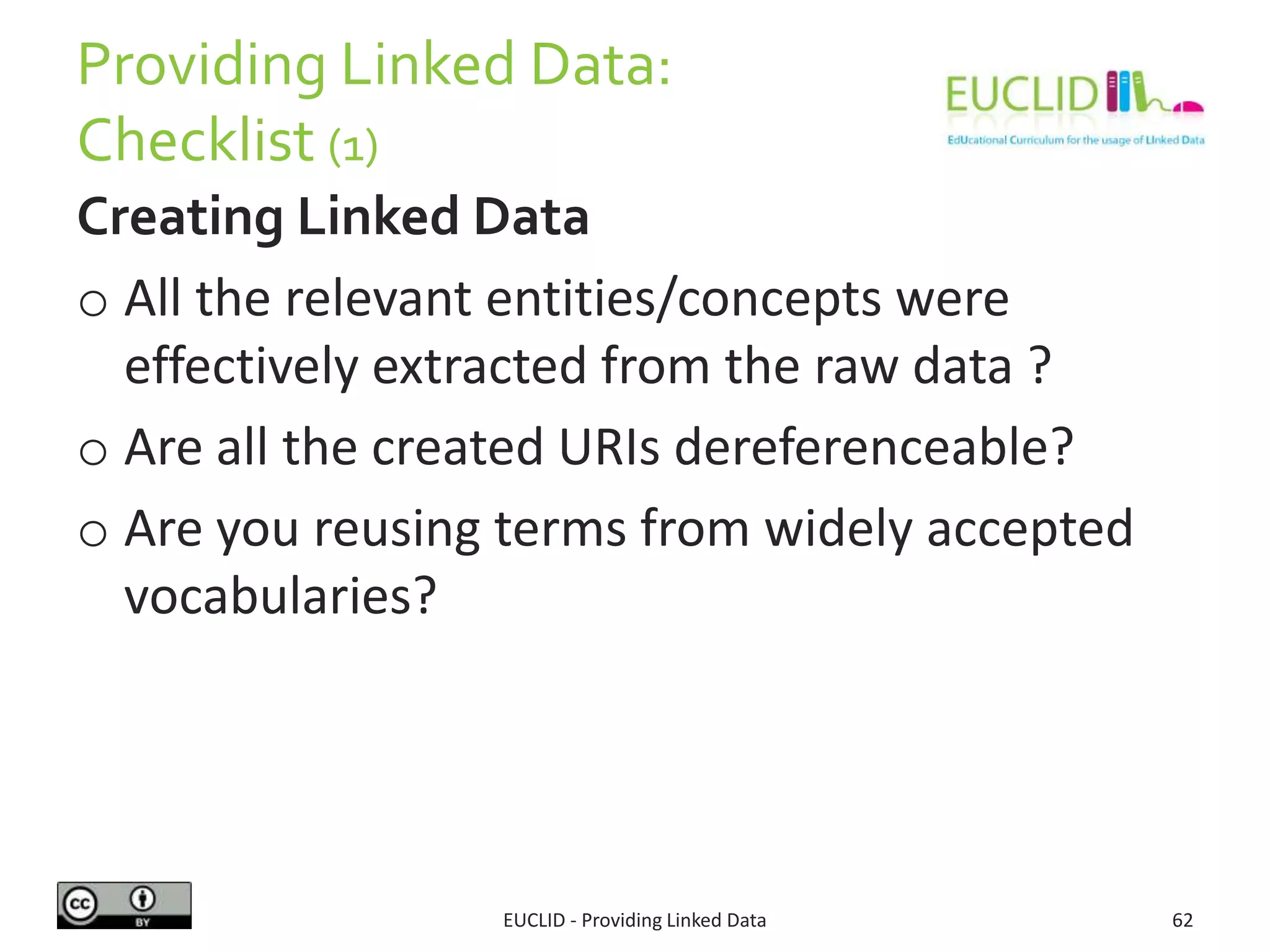 Providing Linked Data:
Checklist (1)
Creating Linked Data
o All the relevant entities/concepts were
effectively extracted from the raw data ?
o Are all the created URIs dereferenceable?
o Are you reusing terms from widely accepted
vocabularies?
EUCLID - Providing Linked Data 62
 
