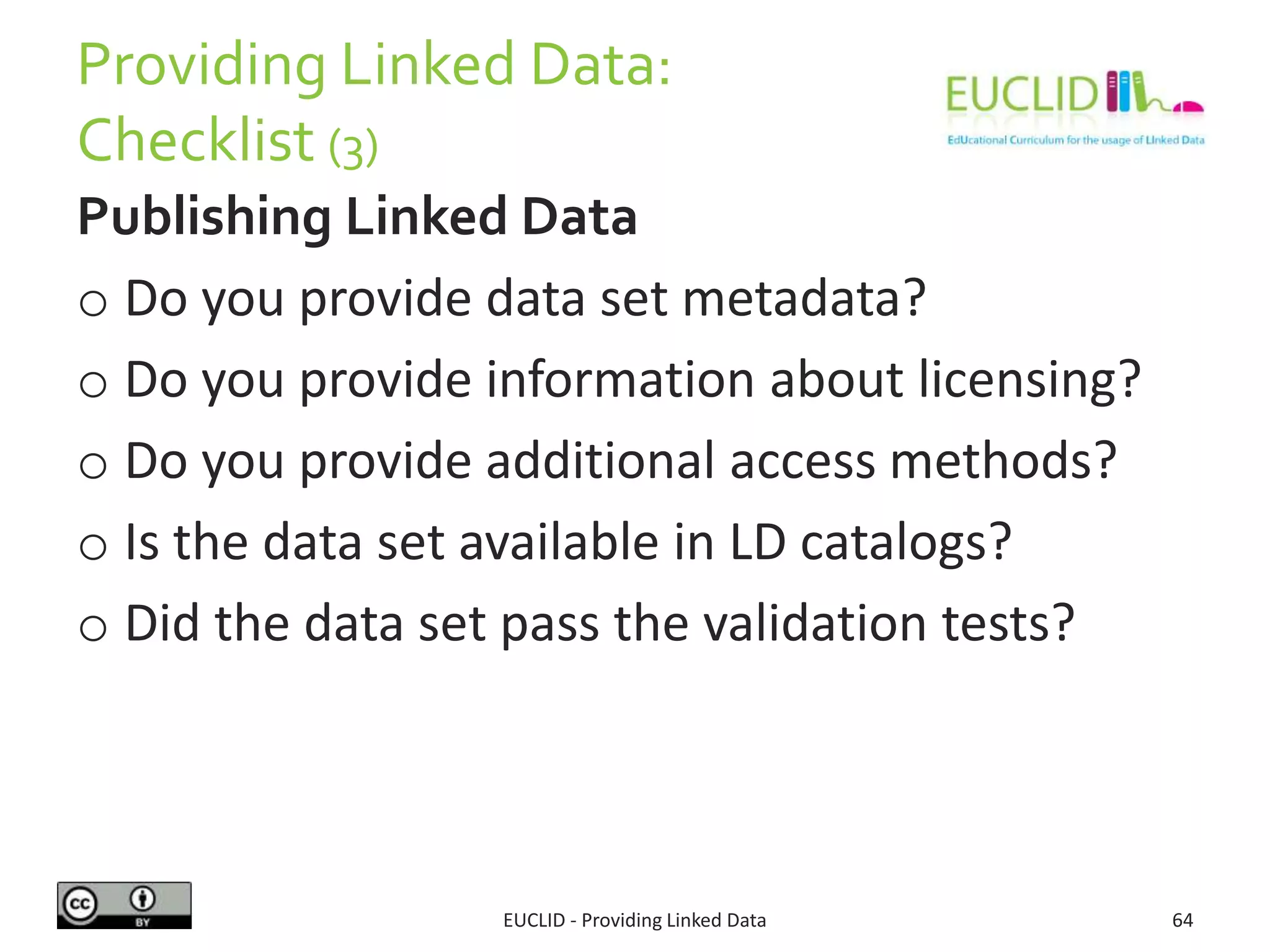 Providing Linked Data:
Checklist (3)
Publishing Linked Data
o Do you provide data set metadata?
o Do you provide information about licensing?
o Do you provide additional access methods?
o Is the data set available in LD catalogs?
o Did the data set pass the validation tests?
EUCLID - Providing Linked Data 64
 