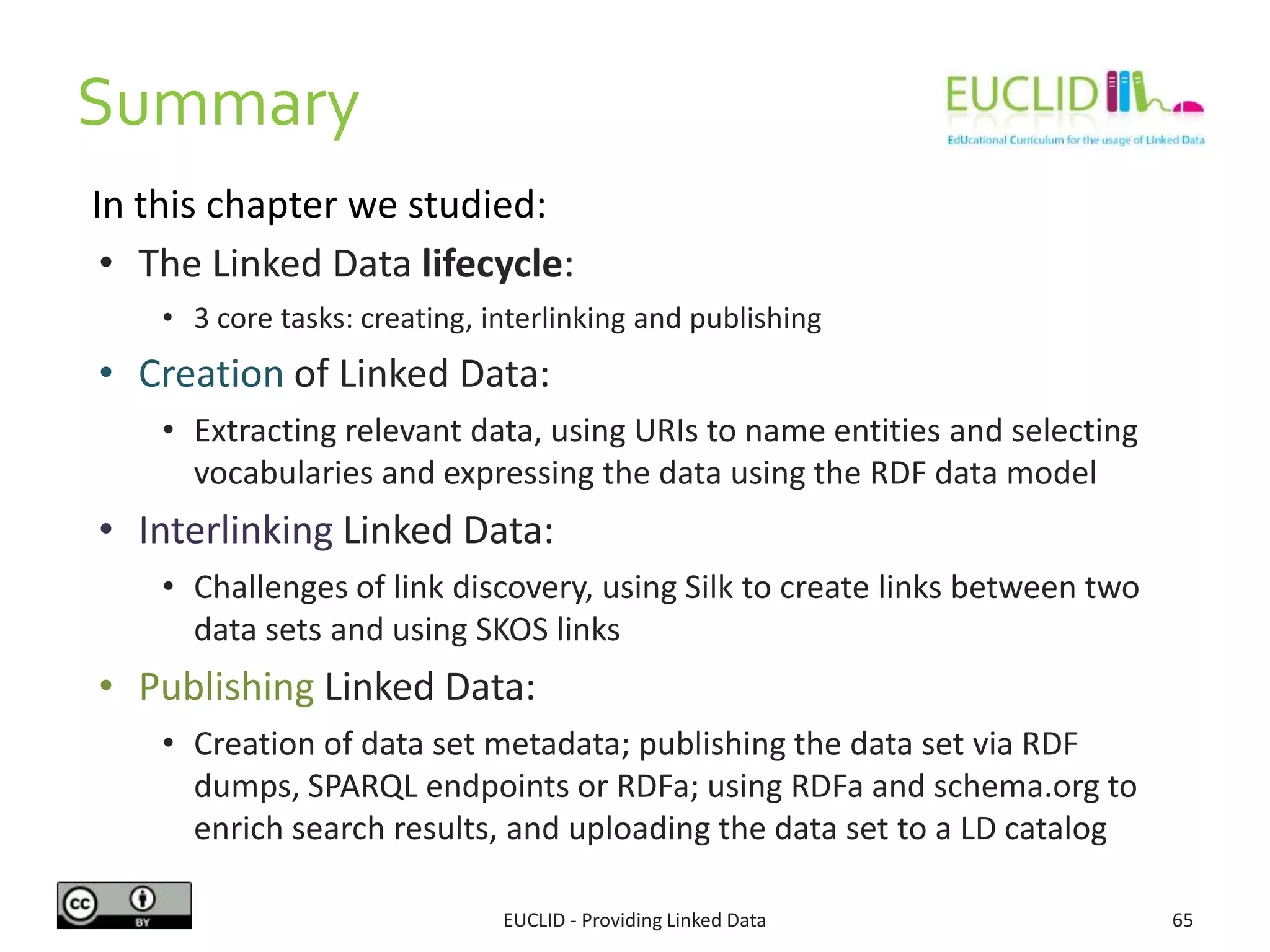 Summary
EUCLID - Providing Linked Data 65
• The Linked Data lifecycle:
• 3 core tasks: creating, interlinking and publishing
• Creation of Linked Data:
• Extracting relevant data, using URIs to name entities and selecting
vocabularies and expressing the data using the RDF data model
• Interlinking Linked Data:
• Challenges of link discovery, using Silk to create links between two
data sets and using SKOS links
• Publishing Linked Data:
• Creation of data set metadata; publishing the data set via RDF
dumps, SPARQL endpoints or RDFa; using RDFa and schema.org to
enrich search results, and uploading the data set to a LD catalog
In this chapter we studied:
 