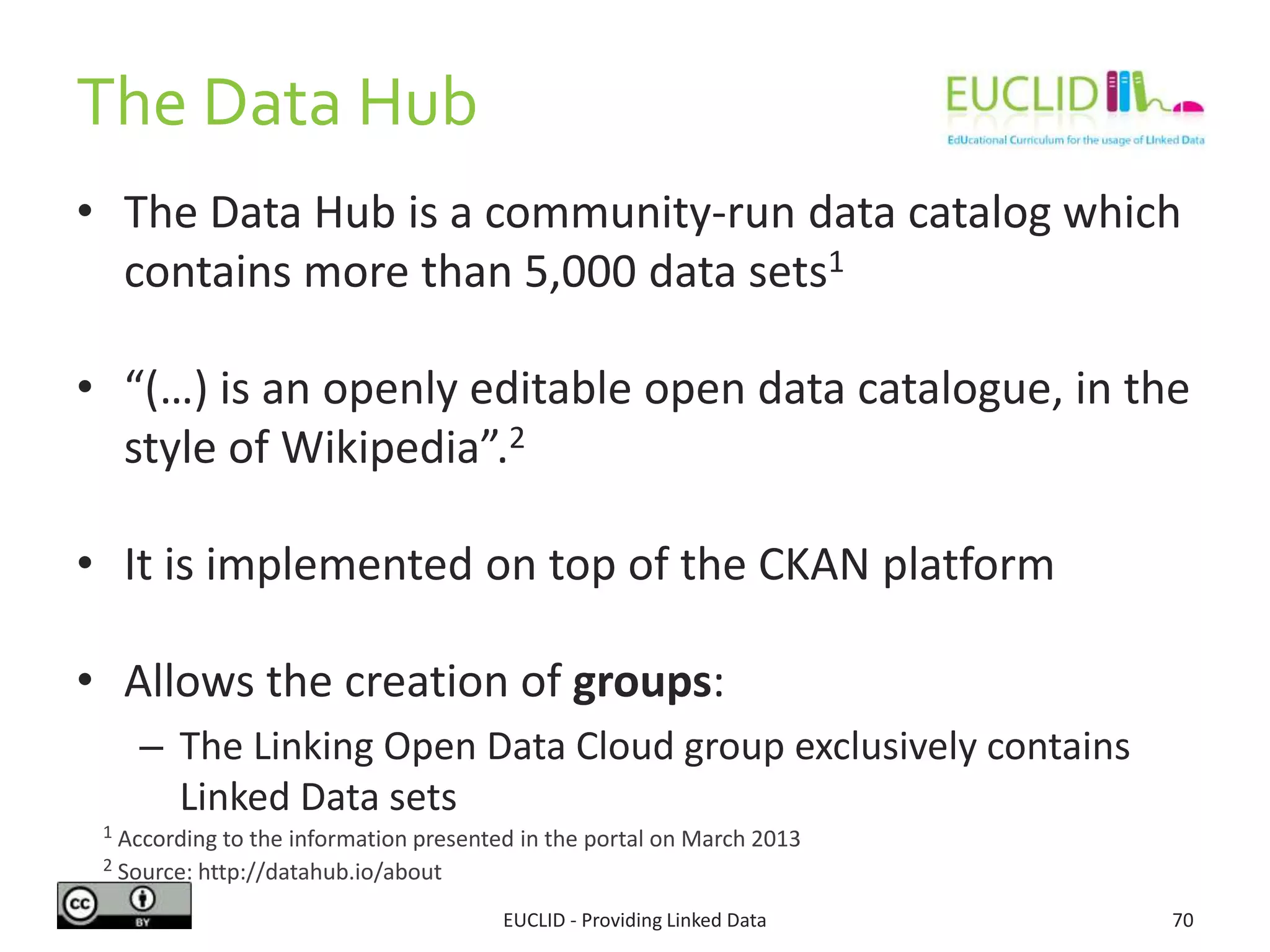 • The Data Hub is a community-run data catalog which
contains more than 5,000 data sets1
• “(…) is an openly editable open data catalogue, in the
style of Wikipedia”.2
• It is implemented on top of the CKAN platform
• Allows the creation of groups:
– The Linking Open Data Cloud group exclusively contains
Linked Data sets
EUCLID - Providing Linked Data 70
1 According to the information presented in the portal on March 2013
2 Source: http://datahub.io/about
The Data Hub
 
