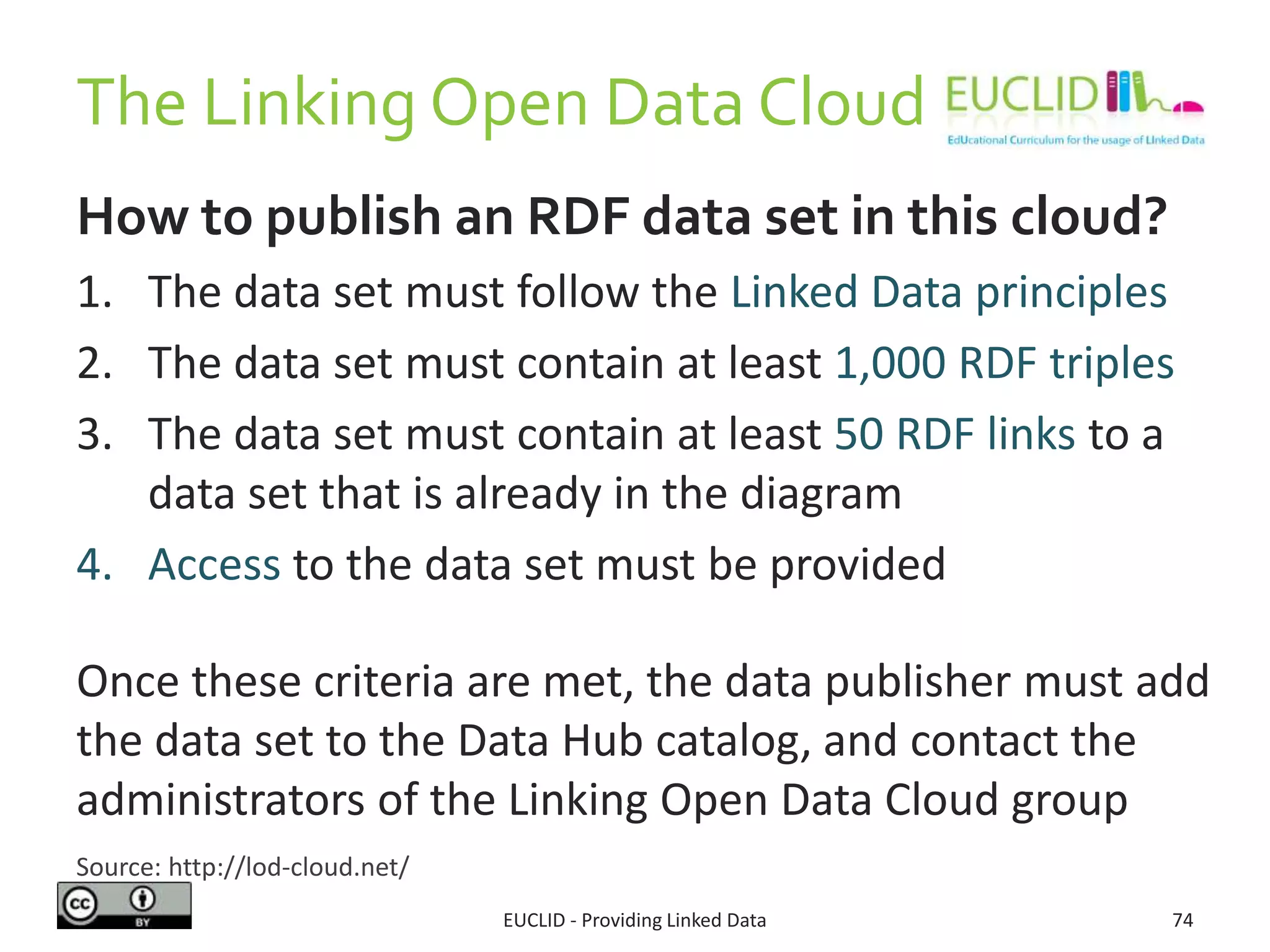 The Linking Open Data Cloud
How to publish an RDF data set in this cloud?
1. The data set must follow the Linked Data principles
2. The data set must contain at least 1,000 RDF triples
3. The data set must contain at least 50 RDF links to a
data set that is already in the diagram
4. Access to the data set must be provided
Once these criteria are met, the data publisher must add
the data set to the Data Hub catalog, and contact the
administrators of the Linking Open Data Cloud group
EUCLID - Providing Linked Data 74
Source: http://lod-cloud.net/
 