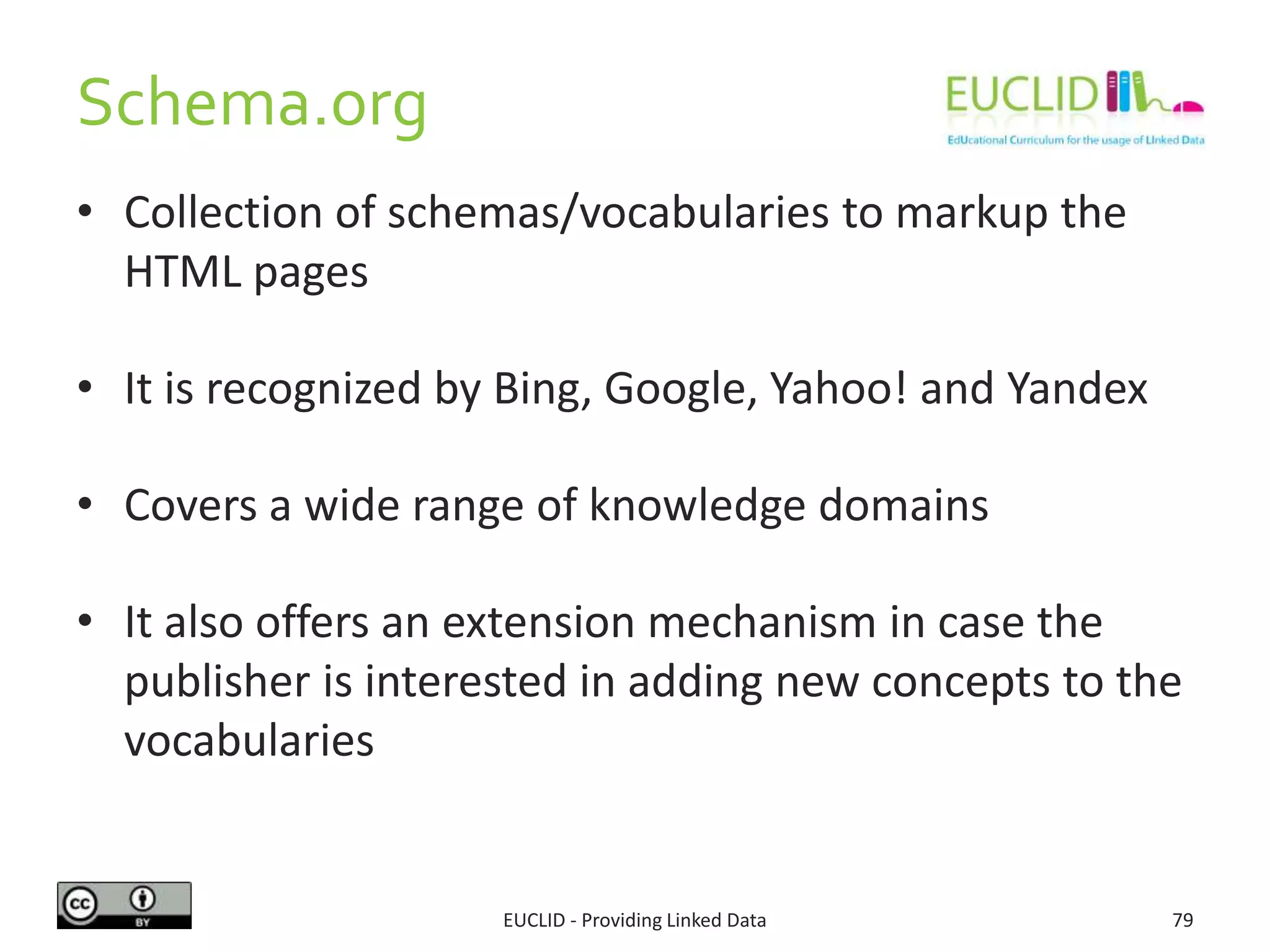 Schema.org
EUCLID - Providing Linked Data 79
• Collection of schemas/vocabularies to markup the
HTML pages
• It is recognized by Bing, Google, Yahoo! and Yandex
• Covers a wide range of knowledge domains
• It also offers an extension mechanism in case the
publisher is interested in adding new concepts to the
vocabularies
 