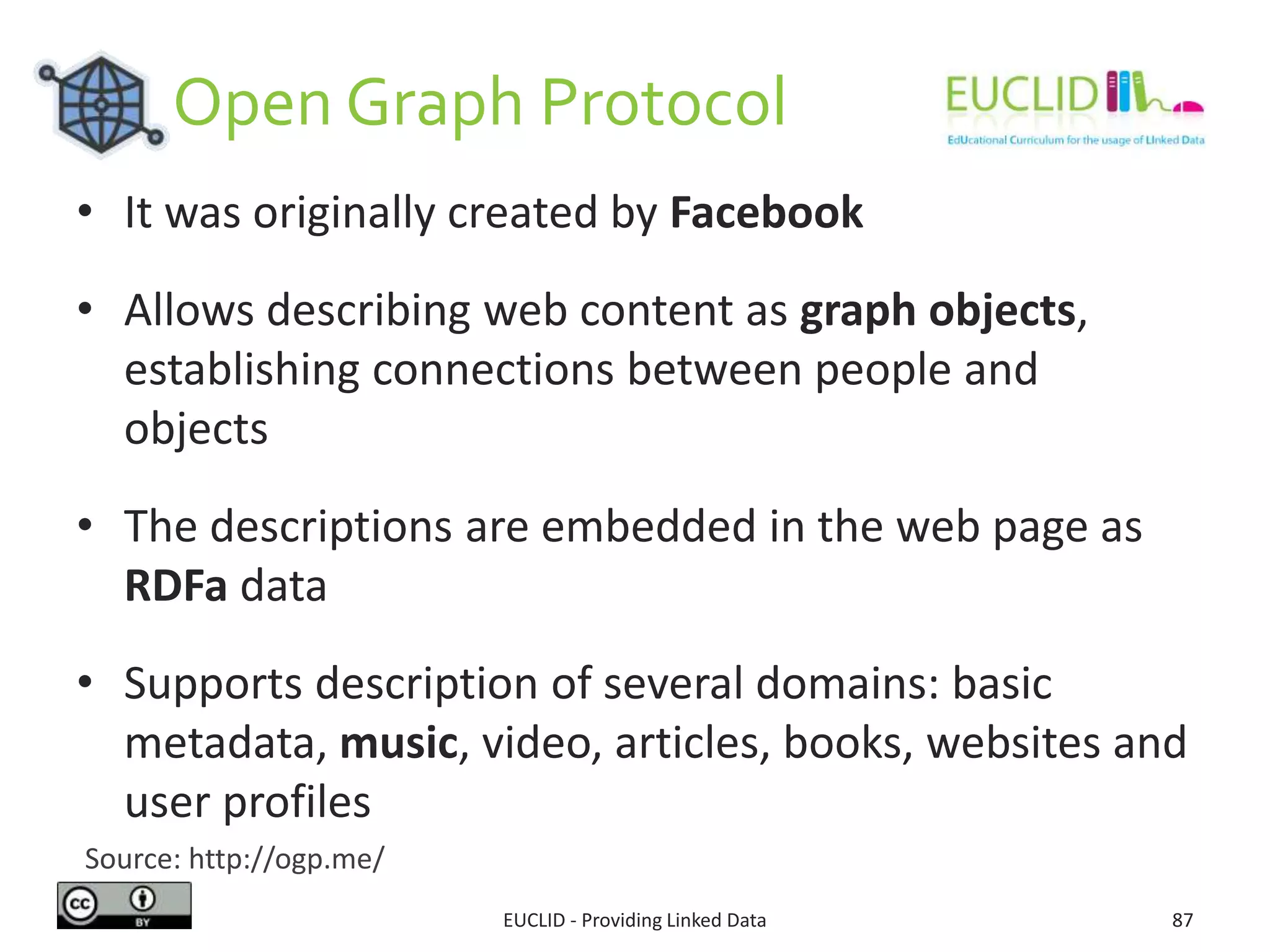 Open Graph Protocol
EUCLID - Providing Linked Data 87
• It was originally created by Facebook
• Allows describing web content as graph objects,
establishing connections between people and
objects
• The descriptions are embedded in the web page as
RDFa data
• Supports description of several domains: basic
metadata, music, video, articles, books, websites and
user profiles
Source: http://ogp.me/
 