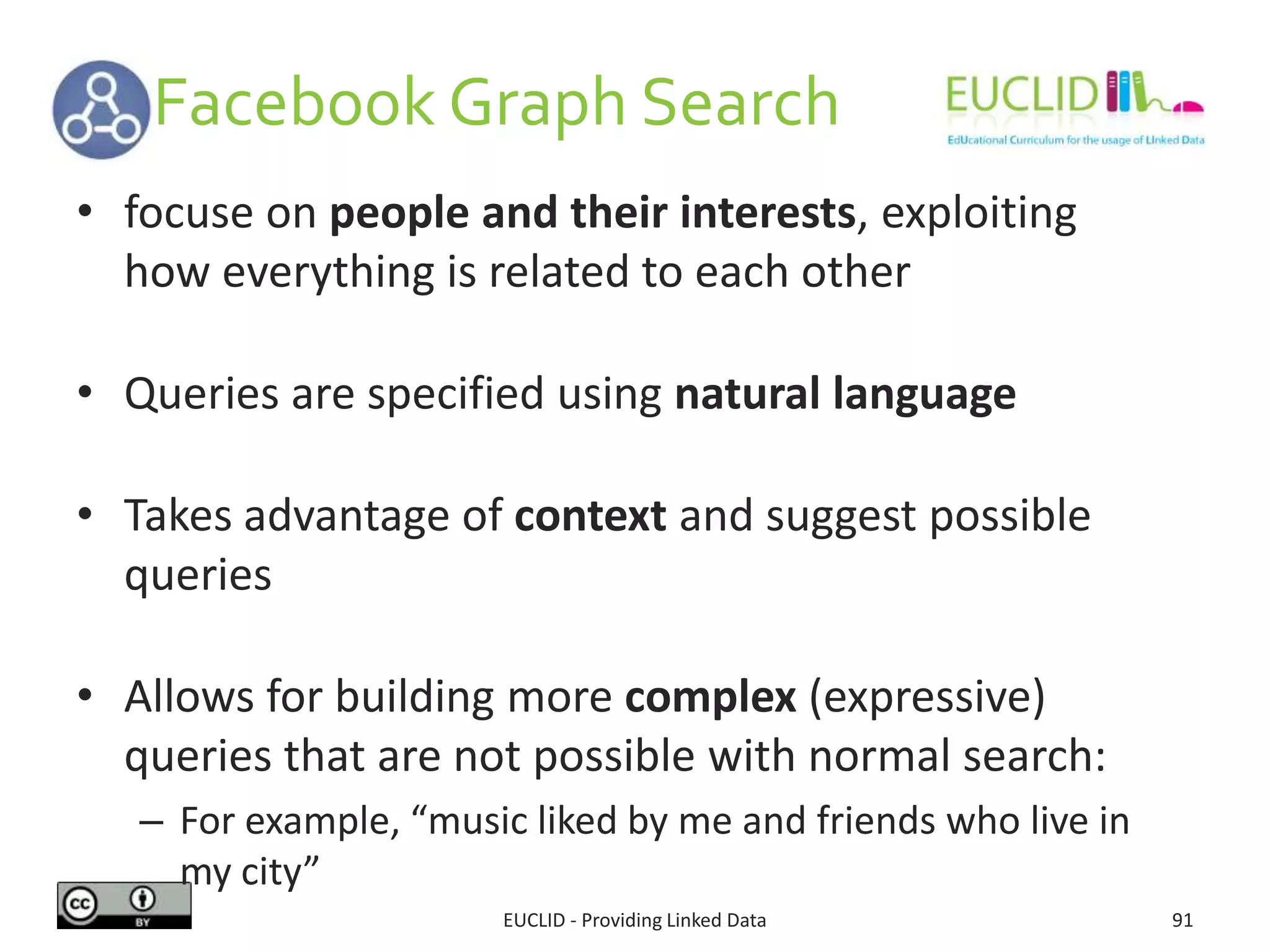 Facebook Graph Search
EUCLID - Providing Linked Data 91
• focuse on people and their interests, exploiting
how everything is related to each other
• Queries are specified using natural language
• Takes advantage of context and suggest possible
queries
• Allows for building more complex (expressive)
queries that are not possible with normal search:
– For example, “music liked by me and friends who live in
my city”
 